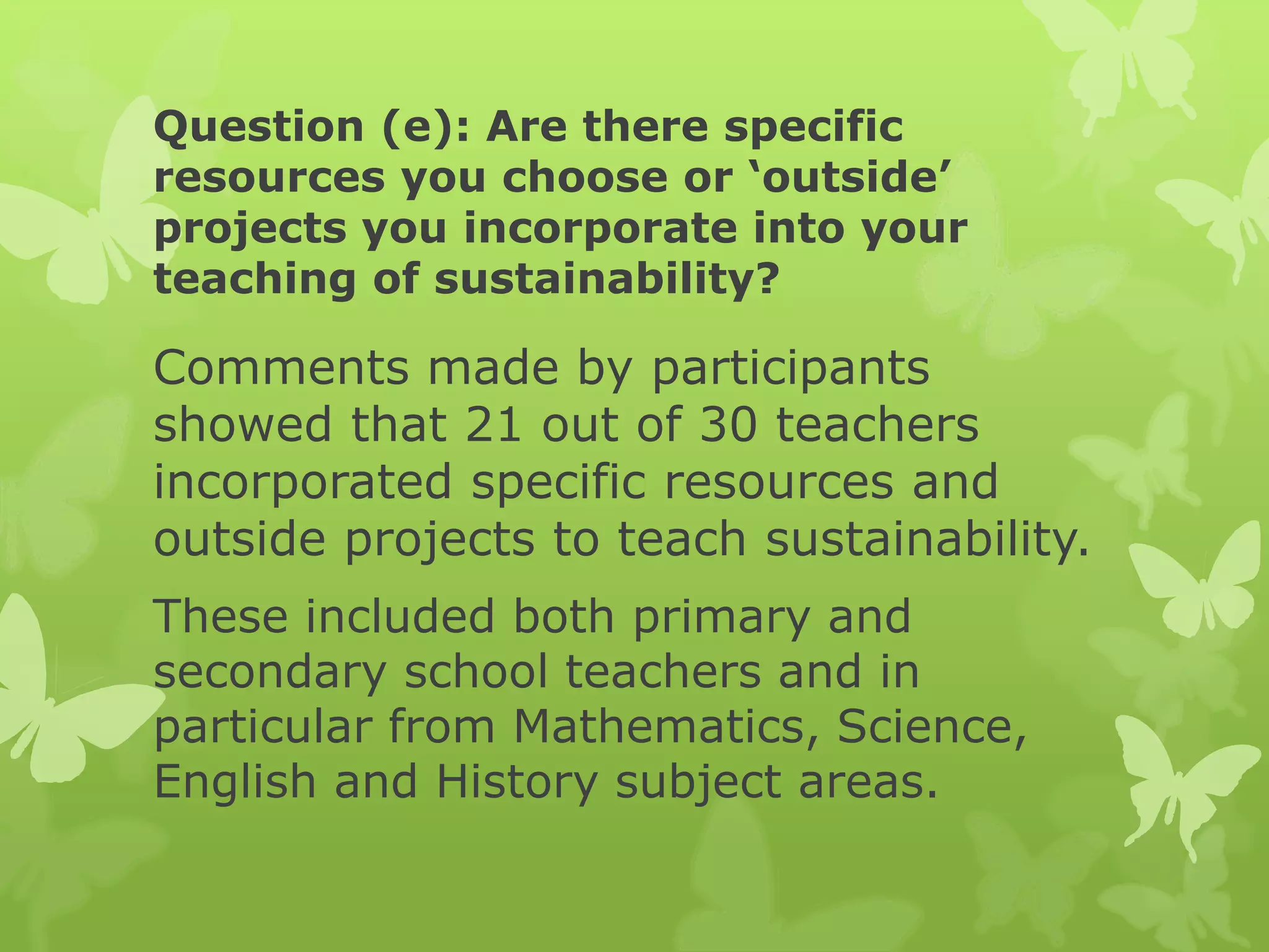 Question (e): Are there specific
resources you choose or ‘outside’
projects you incorporate into your
teaching of sustainability?
Comments made by participants
showed that 21 out of 30 teachers
incorporated specific resources and
outside projects to teach sustainability.
These included both primary and
secondary school teachers and in
particular from Mathematics, Science,
English and History subject areas.
 