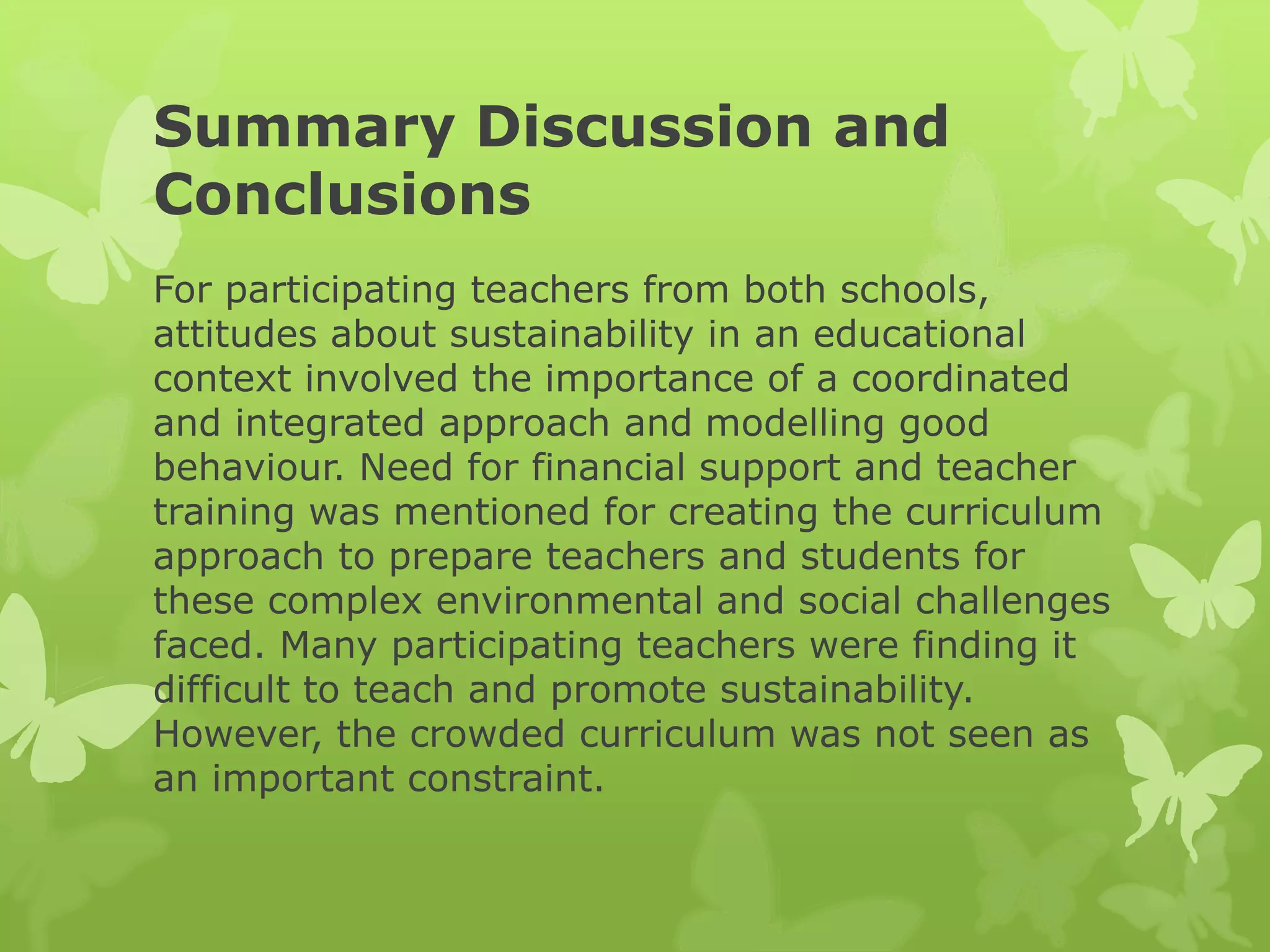 Summary Discussion and
Conclusions
For participating teachers from both schools,
attitudes about sustainability in an educational
context involved the importance of a coordinated
and integrated approach and modelling good
behaviour. Need for financial support and teacher
training was mentioned for creating the curriculum
approach to prepare teachers and students for
these complex environmental and social challenges
faced. Many participating teachers were finding it
difficult to teach and promote sustainability.
However, the crowded curriculum was not seen as
an important constraint.
 