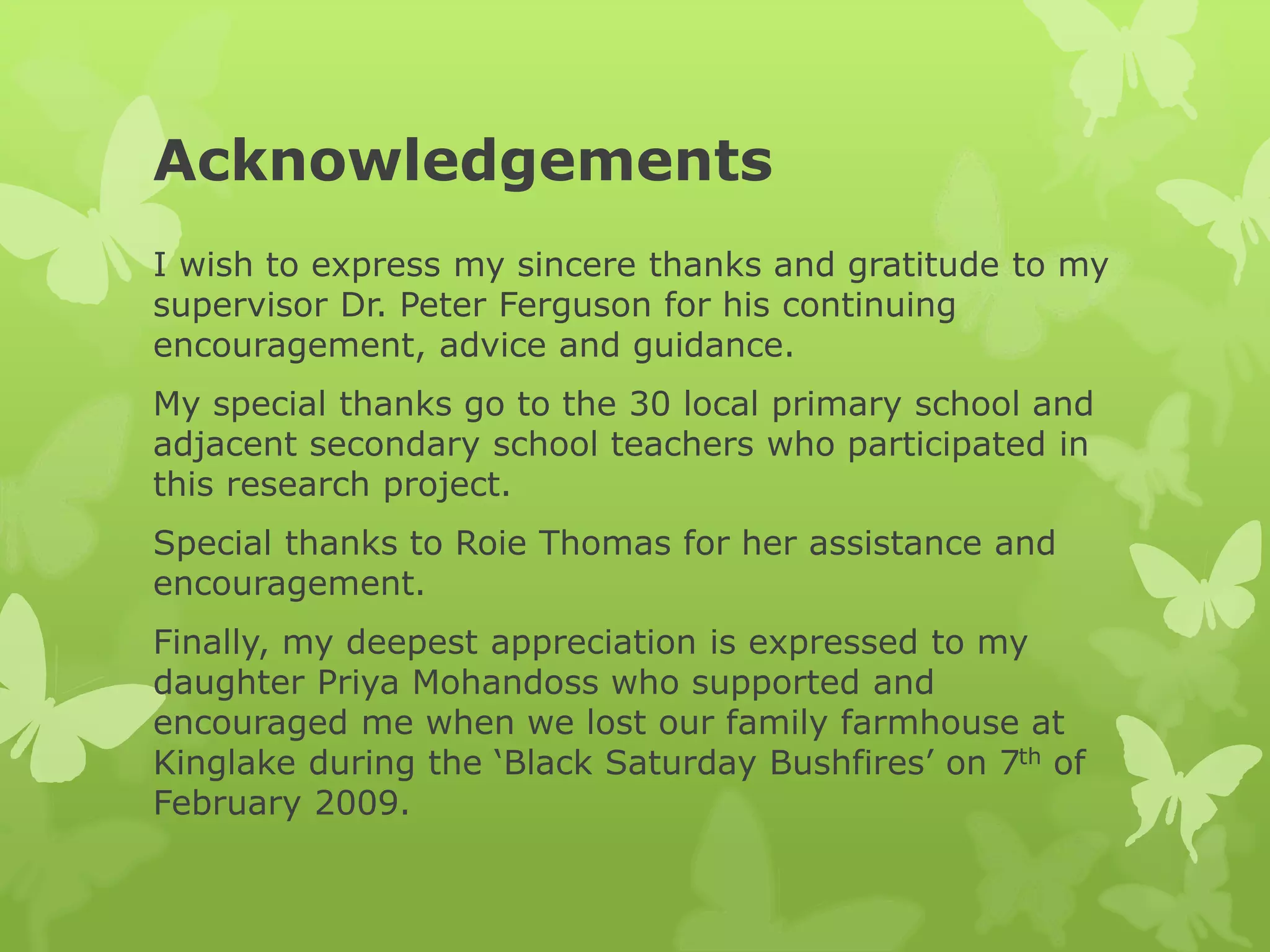 Acknowledgements
I wish to express my sincere thanks and gratitude to my
supervisor Dr. Peter Ferguson for his continuing
encouragement, advice and guidance.
My special thanks go to the 30 local primary school and
adjacent secondary school teachers who participated in
this research project.
Special thanks to Roie Thomas for her assistance and
encouragement.
Finally, my deepest appreciation is expressed to my
daughter Priya Mohandoss who supported and
encouraged me when we lost our family farmhouse at
Kinglake during the ‘Black Saturday Bushfires’ on 7th of
February 2009.
 
