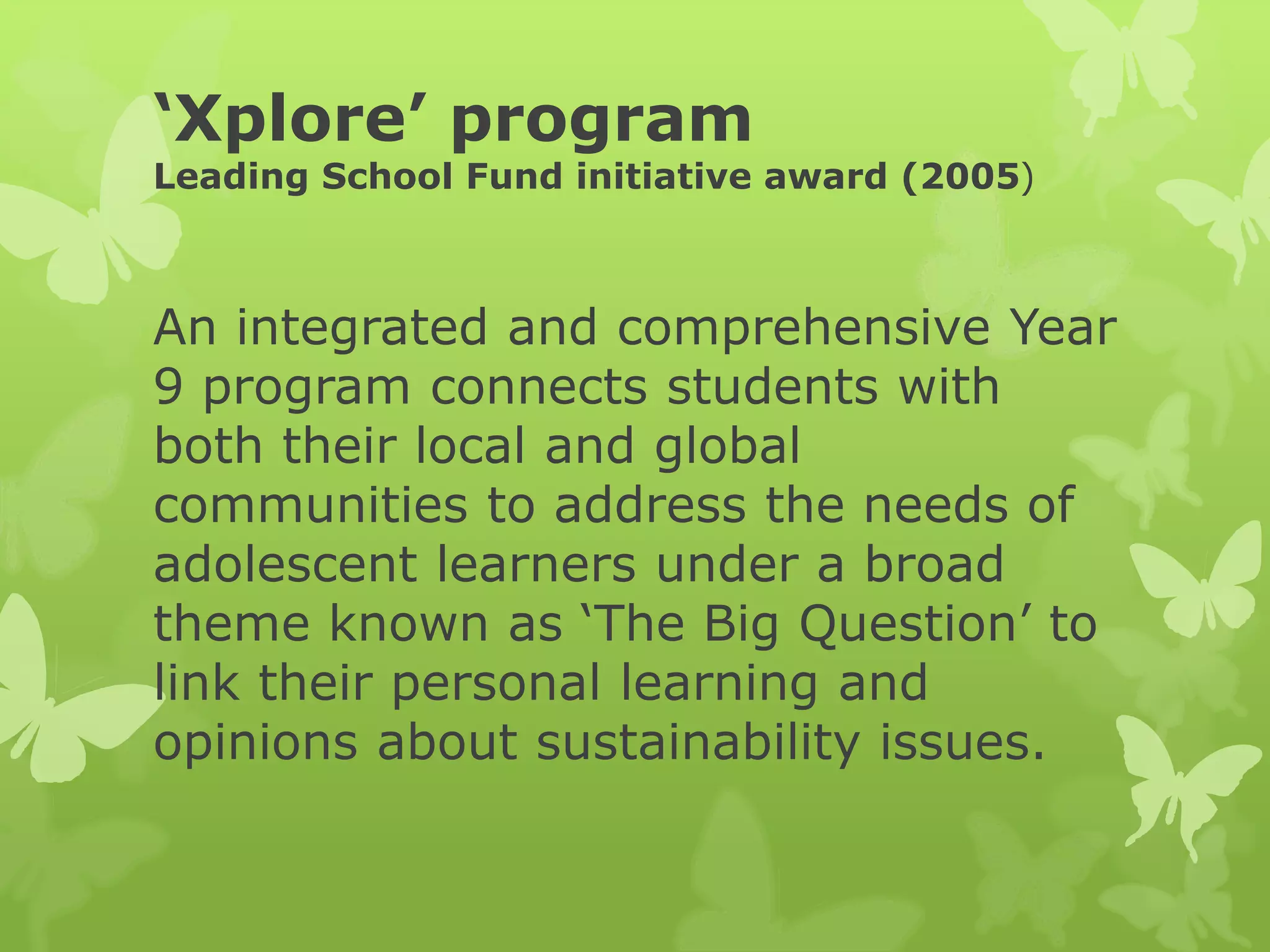 ‘Xplore’ program
Leading School Fund initiative award (2005)
An integrated and comprehensive Year
9 program connects students with
both their local and global
communities to address the needs of
adolescent learners under a broad
theme known as ‘The Big Question’ to
link their personal learning and
opinions about sustainability issues.
 