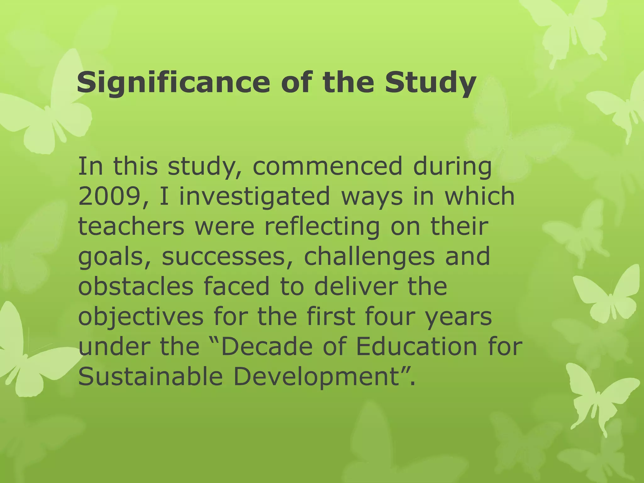 Significance of the Study
In this study, commenced during
2009, I investigated ways in which
teachers were reflecting on their
goals, successes, challenges and
obstacles faced to deliver the
objectives for the first four years
under the “Decade of Education for
Sustainable Development”.
 