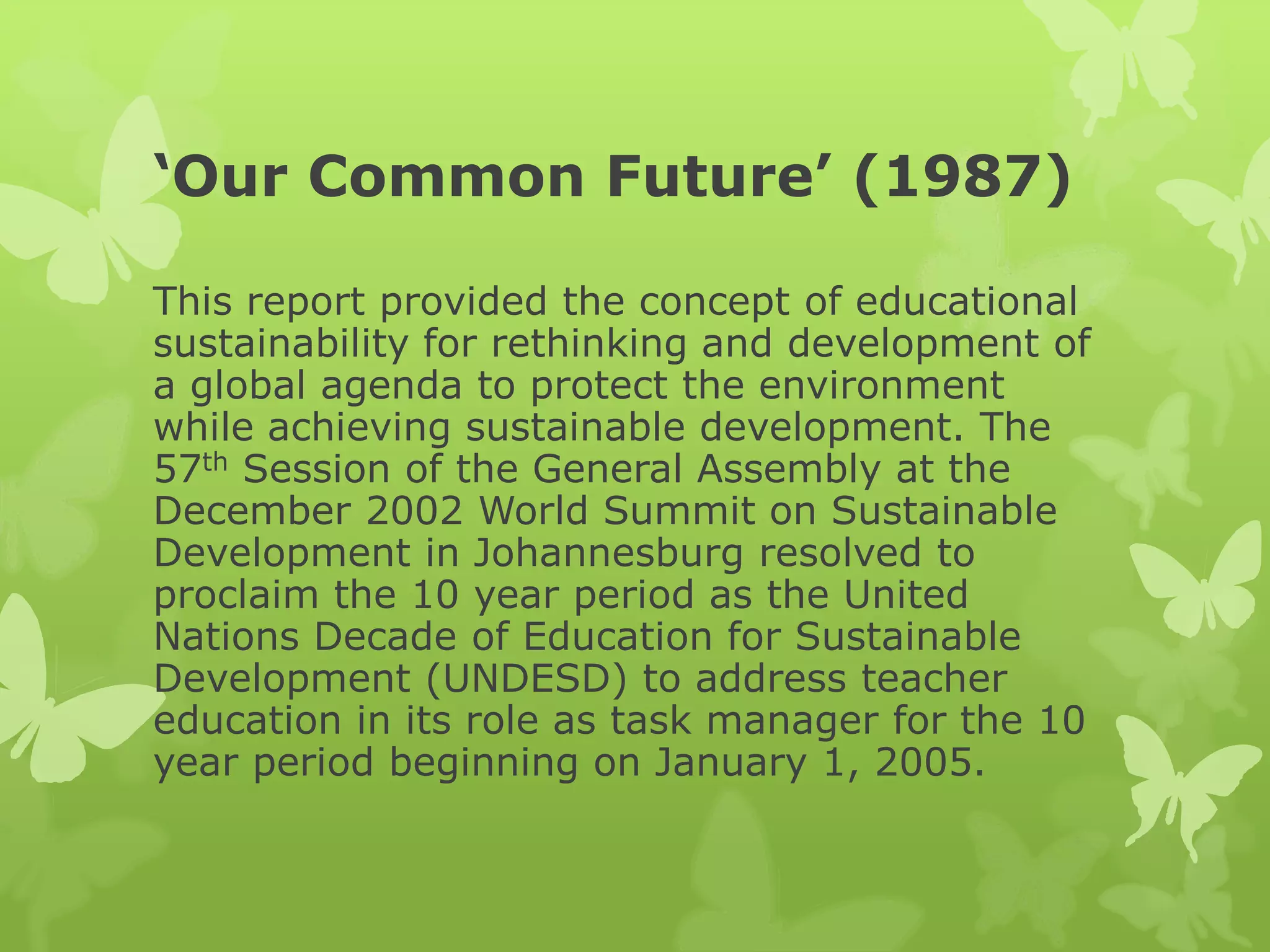 ‘Our Common Future’ (1987)
This report provided the concept of educational
sustainability for rethinking and development of
a global agenda to protect the environment
while achieving sustainable development. The
57th Session of the General Assembly at the
December 2002 World Summit on Sustainable
Development in Johannesburg resolved to
proclaim the 10 year period as the United
Nations Decade of Education for Sustainable
Development (UNDESD) to address teacher
education in its role as task manager for the 10
year period beginning on January 1, 2005.
 