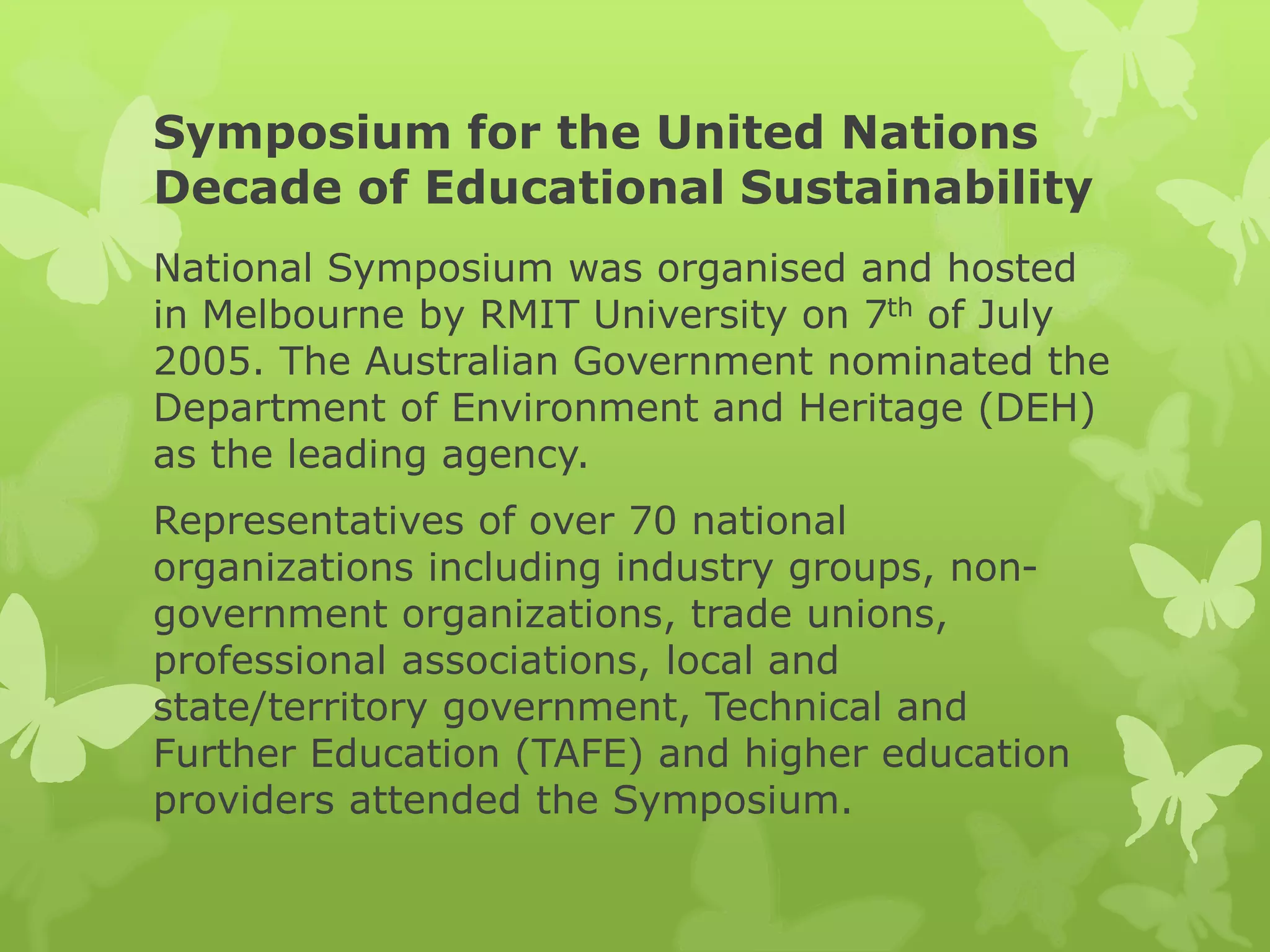 Symposium for the United Nations
Decade of Educational Sustainability
National Symposium was organised and hosted
in Melbourne by RMIT University on 7th of July
2005. The Australian Government nominated the
Department of Environment and Heritage (DEH)
as the leading agency.
Representatives of over 70 national
organizations including industry groups, non-
government organizations, trade unions,
professional associations, local and
state/territory government, Technical and
Further Education (TAFE) and higher education
providers attended the Symposium.
 