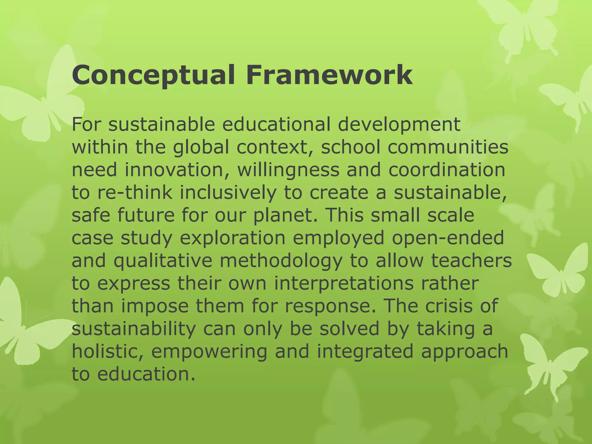 Conceptual Framework
For sustainable educational development
within the global context, school communities
need innovation, willingness and coordination
to re-think inclusively to create a sustainable,
safe future for our planet. This small scale
case study exploration employed open-ended
and qualitative methodology to allow teachers
to express their own interpretations rather
than impose them for response. The crisis of
sustainability can only be solved by taking a
holistic, empowering and integrated approach
to education.
 