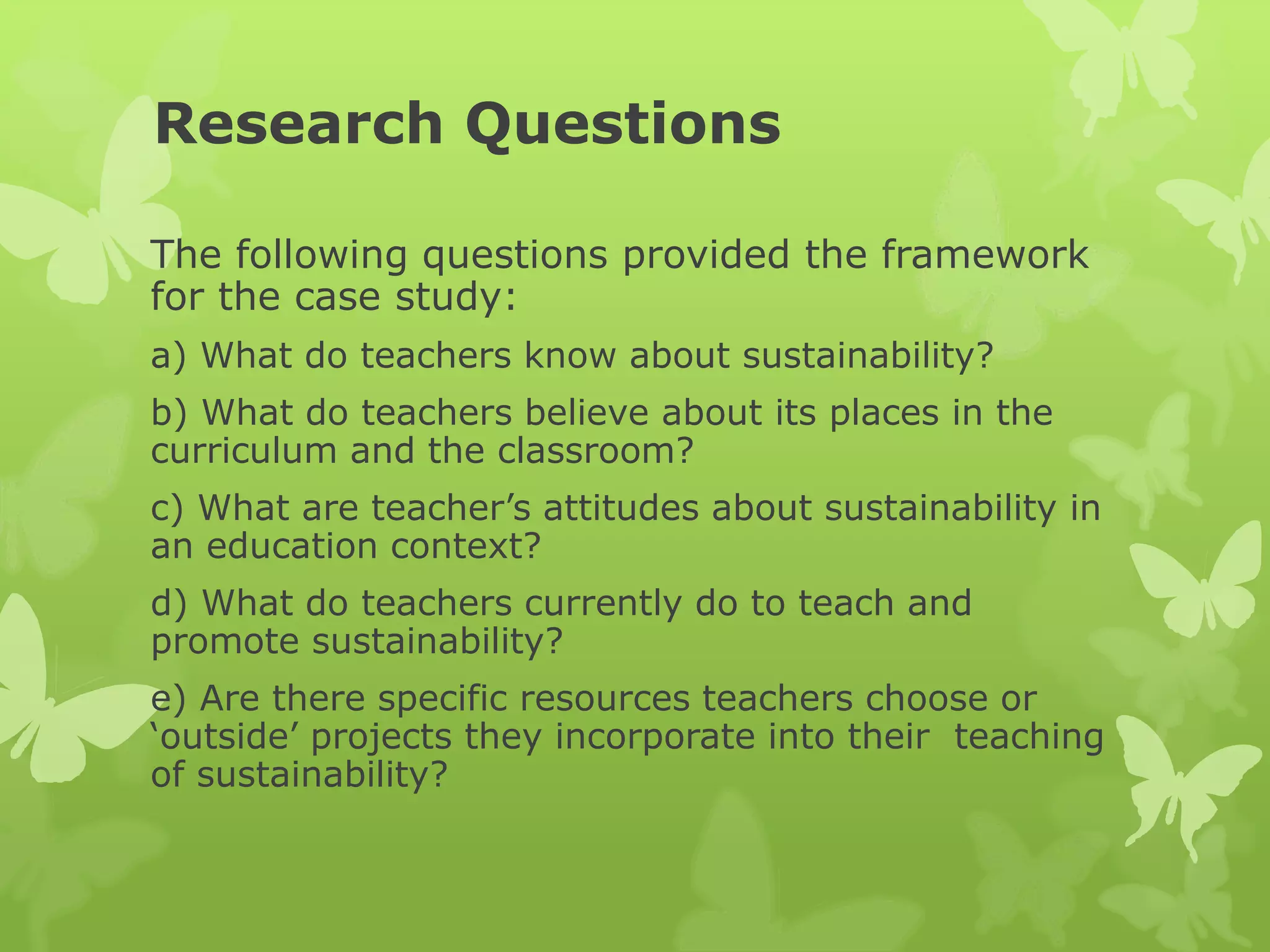 Research Questions
The following questions provided the framework
for the case study:
a) What do teachers know about sustainability?
b) What do teachers believe about its places in the
curriculum and the classroom?
c) What are teacher’s attitudes about sustainability in
an education context?
d) What do teachers currently do to teach and
promote sustainability?
e) Are there specific resources teachers choose or
‘outside’ projects they incorporate into their teaching
of sustainability?
 