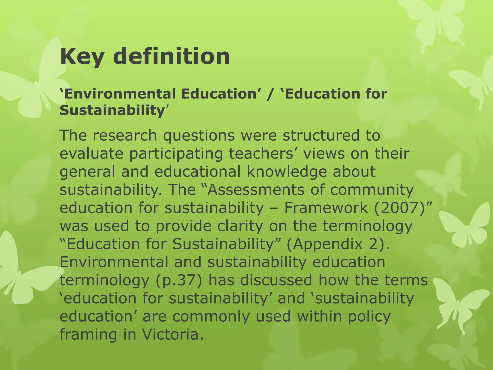 Key definition
‘Environmental Education’ / ‘Education for
Sustainability’
The research questions were structured to
evaluate participating teachers’ views on their
general and educational knowledge about
sustainability. The “Assessments of community
education for sustainability – Framework (2007)”
was used to provide clarity on the terminology
“Education for Sustainability” (Appendix 2).
Environmental and sustainability education
terminology (p.37) has discussed how the terms
‘education for sustainability’ and ‘sustainability
education’ are commonly used within policy
framing in Victoria.
 