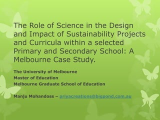 The Role of Science in the Design
and Impact of Sustainability Projects
and Curricula within a selected
Primary and Secondary School: A
Melbourne Case Study.
The University of Melbourne
Master of Education
Melbourne Graduate School of Education
Manju Mohandoss – priyacreations@bigpond.com.au
 