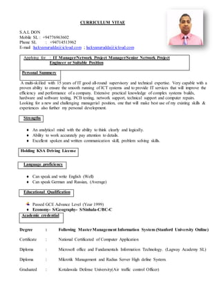 CURRICULUM VITAE
S.A.L DON
Mobile SL : +94776963602
Phone SL : +94714513962
E-mail :luckyanurudda@icloud.com ; luckyanurudda@icloud.com
Applying for : IT Manager/Network Project Manager/Senior Network Project
Engineer or Suitable Position
Personal Summery
A multi-skilled with 15 years of IT good all-round supervisory and technical expertise. Very capable with a
proven ability to ensure the smooth running of ICT systems and to provide IT services that will improve the
efficiency and performance of a company. Extensive practical knowledge of complex systems builds,
hardware and software testing, PCB testing, network support, technical support and computer repairs.
Looking for a new and challenging managerial position, one that will make best use of my existing skills &
experiences also further my personal development.
Strengths
 An analytical mind with the ability to think clearly and logically.
 Ability to work accurately pay attention to details.
 Excellent spoken and written communication skill, problem solving skills.
Holding KSA Driving License
Language proficiency
 Can speak and write English (Well)
 Can speak German and Russian, (Average)
Educational Qualification
Passed GCE Advance Level (Year 1999)
 Economy- S/Geography- S/Sinhala-C/BC-C
Degree : Following MasterManagement Information System (Stanford University Online)
Certificate : National Certificated of Computer Application
Diploma : Microsoft office and Fundamentals Information Technology. (Lagway Academy SL)
Diploma : Mikrotik Management and Radius Server High define System.
Graduated : Kotalawala Defense University(Air traffic control Officer)
Academic credential
 