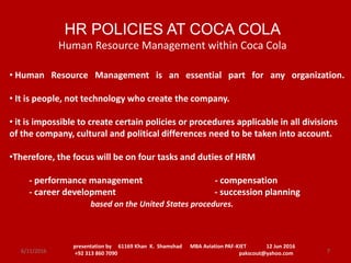 • Human Resource Management is an essential part for any organization.
• It is people, not technology who create the company.
• it is impossible to create certain policies or procedures applicable in all divisions
of the company, cultural and political differences need to be taken into account.
•Therefore, the focus will be on four tasks and duties of HRM
- performance management - compensation
- career development - succession planning
based on the United States procedures.
HR POLICIES AT COCA COLA
Human Resource Management within Coca Cola
presentation by 61169 Khan K. Shamshad MBA Aviation PAF-KIET 12 Jun 2016
+92 313 860 7090 pakscout@yahoo.com 76/11/2016
 