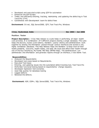  Developed and executed scripts using QTP for automation
 Enhanced the QTP Scripts
 Timely and efficiently entering, tracking, maintaining and updating the defect log in Test
Track Pro (TTP)
 Coordinated with Development team for defect fixes
Environment: C#.net, SQL Server2000, QTP, Test Track Pro, Windows
I-trax, Hyderabad, India Dec 2004 – Jan 2006
Position: Tester
Project Description : I-trax Help release is a suite helps in performing all major health
care activities. It is Combination of 4 different projects sharing a single database. This suite
helps the doctors, nurses (care takers), members (users/ clients) and administrators work
together by sharing the information posted through various interfaces and stored in one,
highly normalized Database. This Help Release helps the members to keep track of their
health problems, Concerns, health habits, and daily life style that affect their health through
one of the four Interfaces, My Family MD Help (MFMD Help). The administrators can
administrate the Information and generate reports through an interface, I-trax Admin Tool.
Responsibilities:
 Analyzed the Requirements
 Developed test cases based on Requirements.
 Executed Test Cases
 Entering, and updating issues into the automated defect tracking tool, Test Track Pro
 Performed functional testing based on requirements/ change requests.
 Developed regression test scenarios.
 Used SQL queries for database testing
 Logged defects
 Retested the defects.
Environment: ASP, COM+, SQL Server2000, Test Track Pro, Windows
 