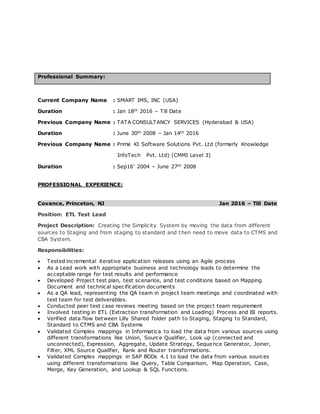 Professional Summary:
Current Company Name : SMART IMS, INC (USA)
Duration : Jan 18th 2016 – Till Date
Previous Company Name : TATA CONSULTANCY SERVICES (Hyderabad & USA)
Duration : June 30th 2008 – Jan 14th 2016
Previous Company Name : Prime KI Software Solutions Pvt. Ltd (formerly Knowledge
InfoTech Pvt. Ltd) (CMMI Level 3)
Duration : Sep16’ 2004 – June 27th 2008
PROFESSIONAL EXPERIENCE:
Covance, Princeton, NJ Jan 2016 – Till Date
Position: ETL Test Lead
Project Description: Creating the Simplicity System by moving the data from different
sources to Staging and from staging to standard and then need to move data to CTMS and
CBA System.
Responsibilities:
 Tested incremental iterative application releases using an Agile process
 As a Lead work with appropriate business and technology leads to determine the
acceptable range for test results and performance
 Developed Project test plan, test scenarios, and test conditions based on Mapping
Document and technical specification documents
 As a QA lead, representing the QA team in project team meetings and coordinated with
test team for test deliverables.
 Conducted peer test case reviews meeting based on the project team requirement
 Involved testing in ETL (Extraction transformation and Loading) Process and BI reports.
 Verified data flow between Lilly Shared folder path to Staging, Staging to Standard,
Standard to CTMS and CBA Systems
 Validated Complex mappings in Informatica to load the data from various sources using
different transformations like Union, Source Qualifier, Look up (connected and
unconnected), Expression, Aggregate, Update Strategy, Sequence Generator, Joiner,
Filter, XML Source Qualifier, Rank and Router transformations.
 Validated Complex mappings in SAP BODs 4.1 to load the data from various sources
using different transformations like Query, Table Comparison, Map Operation, Case,
Merge, Key Generation, and Lookup & SQL Functions.
 