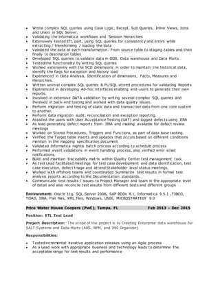  Wrote complex SQL queries using Case Logic, Except, Sub Queries, Inline Views, Joins
and Union in SQL Server.
 Validating the informatica workflows and Session hierarchies
 Extensively tested ETL part, using SQL queries for consistency and errors while
extracting / transforming / loading the data
 Validated the data at each transformation. From source table to staging tables and then
finally to destination tables
 Developed SQL queries to validate data in ODS, Data warehouse and Data Marts
 Tested the functionality by writing SQL queries
 Worked extensively with the SCD dimensions in order to maintain the historical data,
identify the flags for exception and history load
 Experienced in Data Analysis, Identification of dimensions, Facts, Measures and
Hierarchies.
 Written several complex SQL queries & PL/SQL stored procedures for validating Reports
 Experienced in developing Ad-hoc interfaces enabling end-users to generate their own
reports.
 Involved in extensive DATA validation by writing several complex SQL queries and
Involved in back-end testing and worked with data quality issues.
 Perform migration and testing of static data and transaction data from one core system
to another.
 Perform data migration audit, reconciliation and exception reporting.
 Assisted the users with User Acceptance Testing (UAT) and logged defects using JIRA
 As lead generating defect reports from JIRA and making available for defect review
meetings
 Worked on Stored Procedures, Triggers and Functions, as part of data base testing.
 Verified the Target table inserts and updates that occurs based on different conditions
mention in the mapping specification document
 Validated Informatica nightly batch process according to schedule process
 Performed event validations in event handling process, also verified error email
notifications.
 Build and maintain traceability matrix within Quality Center test management tool.
 As test Lead facilitated meetings for test case development and data identification, test
case execution, defect triage and attend Stakeholder level status meetings.
 Worked with offshore teams and coordinated Summarize test results in formal test
analysis reports according to the Documentation standards.
 Communicate test results / issues to Project Manager and team in the appropriate level
of detail and also reconcile test results from different tests and different groups
Environment: Oracle 11g, SQL Server 2008, SAP BODs 4.1, Informatica 9.5.1 ,TIBCO,
TOAD, JIRA, Flat files, XML files, Windows, UNIX, MICROSTRATEGY 9.0
Price Water House Coopers (PwC), Tampa, FL Feb 2013 – Dec 2015
Position: ETL Test Lead
Project Description: The scope of the project is to Creating Enterprise data warehouse for
SALT Systems and Data Marts (ARS, RPM, and 990 Organizer)
Responsibilities:
 Tested incremental iterative application releases using an Agile process
 As a Lead work with appropriate business and technology leads to determine the
acceptable range for test results and performance
 