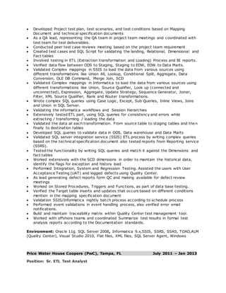  Developed Project test plan, test scenarios, and test conditions based on Mapping
Document and technical specification documents
 As a QA lead, representing the QA team in project team meetings and coordinated with
test team for test deliverables.
 Conducted peer test case reviews meeting based on the project team requirement
 Created test cases and SQL Script for validating the landing, Relational, Dimensional and
Fact tables
 Involved testing in ETL (Extraction transformation and Loading) Process and BI reports.
 Verified data flow between ODS to Staging, Staging to EDW, EDW to Data Marts.
 Validated Complex mappings in SSIS to load the data from various sources using
different transformations like Union All, Lookup, Conditional Split, Aggregate, Data
Conversion, OLE DB Command, Merge Join, SCD
 Validated Complex mappings in Informatica to load the data from various sources using
different transformations like Union, Source Qualifier, Look up (connected and
unconnected), Expression, Aggregate, Update Strategy, Sequence Generator, Joiner,
Filter, XML Source Qualifier, Rank and Router transformations.
 Wrote complex SQL queries using Case Logic, Except, Sub Queries, Inline Views, Joins
and Union in SQL Server.
 Validating the informatica workflows and Session hierarchies
 Extensively tested ETL part, using SQL queries for consistency and errors while
extracting / transforming / loading the data
 Validated the data at each transformation. From source table to staging tables and then
finally to destination tables
 Developed SQL queries to validate data in ODS, Data warehouse and Data Marts
 Validated SQL server integration service (SSIS) ETL process by writing complex queries
based on the technical specification document also tested reports from Reporting service
(SSRS).
 Tested the functionality by writing SQL queries and match it against the Dimensions and
fact tables
 Worked extensively with the SCD dimensions in order to maintain the historical data,
identify the flags for exception and history load
 Performed Integration, System and Regression Testing. Assisted the users with User
Acceptance Testing (UAT) and logged defects using Quality Center.
 As lead generating defect reports form QC and making available for defect review
meetings
 Worked on Stored Procedures, Triggers and Functions, as part of data base testing.
 Verified the Target table inserts and updates that occurs based on different conditions
mention in the mapping specification document
 Validation SSIS/Informatica nightly batch process according to schedule process
 Performed event validations in event handling process, also verified error email
notifications.
 Build and maintain traceability matrix within Quality Center test management tool.
 Worked with offshore teams and coordinated Summarize test results in formal test
analysis reports according to the Documentation standards.
Environment: Oracle 11g, SQL Server 2008, Informatica 9.x,SSIS, SSRS, SSAS, TOAD,ALM
(Quality Center), Visual Studio 2010, Flat files, XML files, SQL Server Agent, Windows
Price Water House Coopers (PwC), Tampa, FL July 2011 – Jan 2013
Position: Sr. ETL Test Analyst
 