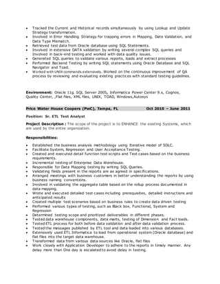  Tracked the Current and Historical records simultaneously by using Lookup and Update
Strategy transformation.
 Involved in Error Handling Strategy for trapping errors in Mapping, Date Validation, and
Data Type Mismatch.
 Retrieved test data from Oracle database using SQL Statements.
 Involved in extensive DATA validation by writing several complex SQL queries and
Involved in back-end testing and worked with data quality issues.
 Generated SQL queries to validate various reports, loads and extract processes
 Performed Backend Testing by writing SQL statements using Oracle Database and SQL
Navigator and Toad.
 Worked with UNIX commands extensively. Worked on the continuous improvement of QA
process by reviewing and evaluating existing practices with standard testing guidelines.
Environment: Oracle 11g, SQL Server 2005, Informatica Power Center 9.x, Cognos,
Quality Center, ,Flat files, XML files, UNIX, TOAD, Windows,Autosys
Price Water House Coopers (PwC), Tampa, FL Oct 2010 – June 2011
Position: Sr. ETL Test Analyst
Project Description : The scope of the project is to ENHANCE the existing Systems, which
are used by the entire organization.
Responsibilities:
 Established the business analysis methodology using Iterative model of SDLC.
 Facilitate System, Regression and User Acceptance Testing.
 Created and executed detail function test scripts and Test cases based on the business
requirements.
 Incremental testing of Enterprise Data Warehouse.
 Responsible for Data Mapping testing by writing SQL Queries.
 Validating fields present in the reports are as agreed in specifications.
 Arranged meetings with business customers in better understanding the reports by using
business naming conventions.
 Involved in validating the aggregate table based on the rollup process documented in
data mapping.
 Wrote and executed detailed test cases including prerequisites, detailed instructions and
anticipated results
 Created multiple test scenarios based on business rules to create data driven testing
 Performed various types of testing, such as Black box, Functional, System and
Regression
 Determined testing scope and prioritized deliverables in different phases.
 Tested data warehouse components, data marts, testing of Dimension and Fact loads.
 Tested ETL process for both before data validation and after data validation process.
 Tested the messages published by ETL tool and data loaded into various databases.
 Extensively used ETL Informatica to load from operational system (Oracle database) and
flat files into the target data warehouse.
 Transformed data from various data sources like Oracle, flat files
 Work closely with Application Developer to adhere to the reports in timely manner. Any
delay more than One day is escalated to avoid delay in testing.
 