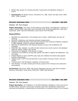  Written SQL queries for checking the Data Transactions and Database Integrity in
Oracle.
 Environment: HP Quality Centre, Informatica 8.x, DB2, Oracle and SQL Server 2005,
UNIX, TOAD, Windows
Microsoft, Hyderabad, India Jan 2010 – Sep 2010
Position: ETL Test Analyst
Project Description : The vision of this project is to Re-Design and implement solutions to
replace existing SMSG India Sales Clock and SMSP India Scorecard application using data
warehouse, OLAP cube and Performance point Server from MS Sales.
Responsibilities:
 Identified the requirements and arranged peer reviews, walkthroughs and sign off
meetings.
 Involved in Gathering and Analyzing Business Requirements
 Designed detailed test plans, test case and executed test scripts and diagnose problems
in SSIS mappings based on Business Requirements.
 Gathered UI specifications and analyzed business process and established test
strategies.
 Performed SQL validation to verify the data extracts and record counts in the database
tables by writing complex SQL queries.
 Tested the ETL mappings from Source to Target.
 Tested the functionality by writing SQL queries and match it against the Dimensions and
fact tables
 Created Reports in Excel and PPS using Cube and validated the reports data against
business requirements.
 Logged issues in VSTF and tracked them to see whether the bug is fixed in the next
version.
 Communicated with Developers regarding technical issues.
 Used Remedy in trouble ticketing and moving projects from testing to pre-production
environments.
Environment: SQL Server 2005, SQL Server Integration Services, SQL Server Analysis
Services, Performance Point Server 2010,VSTF, MOSS 2007,Windows
Microsoft, Hyderabad, India July 2008 – Dec 2009
Position: ETL Test Analyst
Project Description : PA Intelligence is the official Business Intelligence portal and service
for BGE-Product Activation. We uncover business value from PA business systems and
processes by identifying, understanding and prioritizing the analytical needs of our business
 