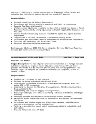 customers. This is done by creating business process dimensional models, designs and
extracting data into coherent business context from source OLTP systems.
Responsibilities:
 Involved in Analyzing the Business Requirements
 Co-ordinated with Business analyst to understand and clarify the requirements
 Designed Test Cases and Executed
 Written complex SQL Queries to validate the data which is loaded from Source to Target
 Tested the functionality by writing SQL queries and match it against the Dimensions and
fact tables
 Created Reports in Excel using Cube and validated the reports data against business
requirements.
 Logged issues in VSTF and tracked them to see whether the bug is fixed
 Co-ordinated with development team for defect fixes and any clarification to the defect.
 Supported UAT users during User Acceptance Testing
 Performed Sanity testing in stage environment
Environment: SQL Server 2005, SQL Server Integration Services, SQL Server Reporting
Services, SQL Server Analysis Services, Windows
Octagon Research, Hyderabad, India June 2007 – June 2008
Position: Test Analyst
Project Description : The main objective of the Viewpoint System is to manage electronic
submission projects and to gather metrics about processes managed through those
projects. Documents must be tracked in process, along with their assigned tasks. The
intended targets for Viewpoint are commercial Pharmaceutical Companies, as well as
internal Octagon.
Responsibilities:
 Installed the Citrix Server for Web Interface
 Attended the demos on the application through WebEx
 Understanding the business requirements of pharmaceutical companies when they
submit CTD to FDA for approval.
 Understand the Dossiers like NDA (New Drug Application), IND (Investigational New
Drug Application) etc.
 Understanding Use cases and mapping with requirements.
 Executing Test Scripts, check lists and submitting test results in the format of Octagon
standards.
 Identifying problems and resolves to ensure effective problem resolution.
 Extensively worked on the data validation, manipulation and updating the tables using
SQL Server
 Co-ordinated with offshore, onsite, and octagon team members to identify current
operating procedures and clarified test objectives.
 Adhering to schedules that impact project objectives as related to test activities and
deliverables.
 Preparing Timesheets on weekly basis
 