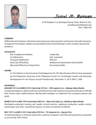 Jomel M. Bunuan
#138 Pingkian 2-A, Barangay Pasong Tamo, District 6, Q.C
jomelbunuan24@gmail.com
0915 7686 976
SUMMARY
Skilled Industrial Engineer talented at improving team and production performance through innovative
management techniques. Applies strong analytical and critical thinking to solve complex operational
problems.
HIGHLIGHTS
Risk management Analysis Leadership
Cost Reduction Self-motivated
Computer Application Efficient
Auto Cad 2D Drafting Qualitative & Quantitative Solving Skills
Microsoft Office Excel, Power Point Presentation Skills
AWARD
2nd Prize Winner in the Innovative Technology Entry for 2015 Best Business Plan Contest sponsored
by the Polytechnic University of the Philippines Center for Technology Transfer and Enterprise
Development for the Project Ecocell Thundervolts, December 4, 2015 (PhP11,100).
EXPERIENCE
JANUARY 2014 to MARCH 2014 Internship (72 hrs) - APA Logistics Inc., Alabang, Metro Manila
Conducted analysis to address effective and efficient man and machine production which led to efficient
time motion study implementation. Worked with managers to implement the company's policies and
goals.
MARCH 2014 to MAY 2014 Internship (240 hrs) – Metro Gas Sales Inc., Marikina, Metro Manila
Developed production tracking and quality control systems, analyzing production, quality control,
maintenance and other operational reports, to detect production problems.
MAY 2015 to JUNE 6 2015 Internship (320 hrs) – Fil-Anaserve Inc., Quezon City
Conducted analysis on financial statements, audit the company’s cash flow and quarterly tax payments
as accounting staff trainee.
 
