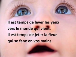 Il est temps de lever les yeux
vers le monde qui vient.
Il est temps de jeter la fleur
qui se fane en vos mains
 