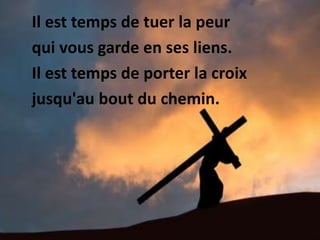Il est temps de tuer la peur
qui vous garde en ses liens.
Il est temps de porter la croix
jusqu'au bout du chemin.
 