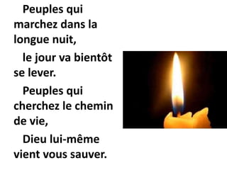 Peuples qui
marchez dans la
longue nuit,
le jour va bientôt
se lever.
Peuples qui
cherchez le chemin
de vie,
Dieu lui-même
vient vous sauver.
 