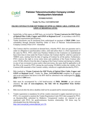Pakistan Telecommunication Company Limited
Headquarters Islamabad
TENDER NOTICE
Tender No. Proc. 3-4/2/160316/1465
FRAME CONTRACTS FOR OSP WORKS OF OPTICAL FIBER CABLE, COPPER AND
GPON AT REGIONAL LEVEL
1. Sealed bids, in Pak rupees on DDP basis, are invited for “Frame Contracts for OSP Works
of Optical Fiber Cable, Copper and GPON at Regional Level”, in accordance with PTCL
Technical requirements/specifications.
2. Tender documents can be purchased from undersigned on payment of PKR 2,500/- (non-
refundable) through Demand Draft/Pay Order in favor of Pakistan Telecommunication
Company Limited, H/Qs G-8/4 - Islamabad.
3. The Contract shall be concluded on demand basis, whereby PTCL does not guarantee and is
under no obligation to purchase/place orders, until and unless there is a firm requirement of
the same by PTCL. PTCL shall issue Purchase Order(s) to the Contractor on need/demand
basis from time to time under the Frame Contract; the Contract shall be valid for a period of
THREE years, starting from the date of signing of Contract by all the parties. Furthermore,
PTCL reserves the right to revise entire terms and conditions of the Frame Contract after
every YEAR, effective from the date of signing of the Frame Contract and during its validity;
in case of any revision(s) in price and/or other provisions, the same shall be applicable to all
the POs to be issued by PTCL during the next/coming YEAR(S) (within the validity of the
Contract) OR remainder of the Contract validity, whichever is applicable/decided by PTCL.
4. Bids (marked as “Frame Contracts for OSP Works of Optical Fiber Cable, Copper and
GPON at Regional Level”, Tender No. Proc. 3-4/2/160316/1465 complete in all aspects
and as per procedures laid down in the RFP shall be submitted to the undersigned by 29-03-
2016 before 1200 hours.
5. Bids must be accompanied by a bid bond/security of PKR. 200,000/- as per relevant
clause(s). In case of non-compliance, the bids will be disqualified from further
processing.
6. Bids received after the above deadline shall not be accepted and be returned unopened.
7. Vendor registration is mandatory for all the vendors interested to supply materials/services to
PTCL. It is essential to mention the Vendor Registration Code (VR Code) assigned by PTCL
on Quotation/Bids submitted by Bidder(s). Unregistered vendors are required to get
registered with PTCL for good/continuous business relationship. VR forms may be
downloaded from the following link.
http://ptcl.com.pk/pd_content.php?pd_id=178.
 