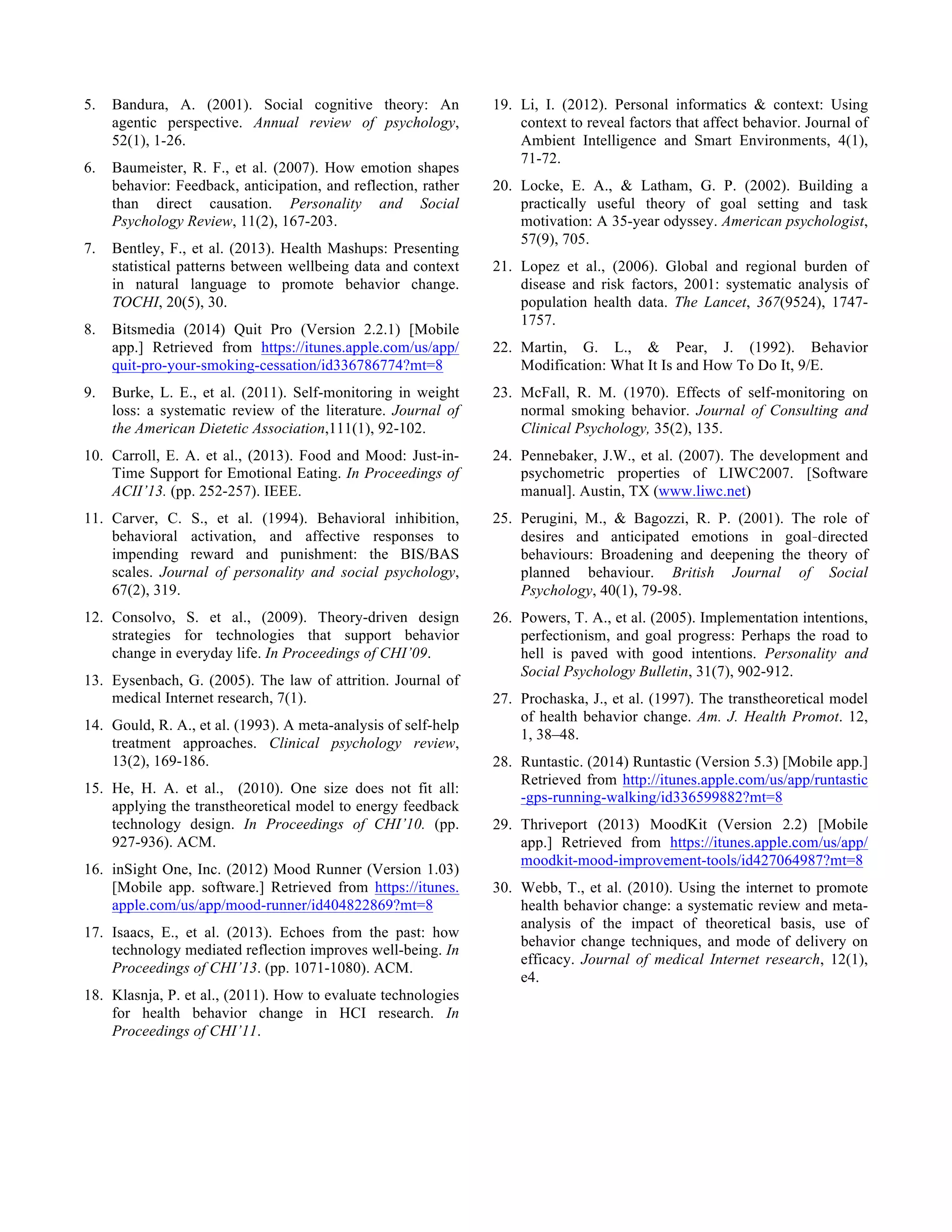 5. Bandura, A. (2001). Social cognitive theory: An
agentic perspective. Annual review of psychology,
52(1), 1-26.
6. Baumeister, R. F., et al. (2007). How emotion shapes
behavior: Feedback, anticipation, and reflection, rather
than direct causation. Personality and Social
Psychology Review, 11(2), 167-203.
7. Bentley, F., et al. (2013). Health Mashups: Presenting
statistical patterns between wellbeing data and context
in natural language to promote behavior change.
TOCHI, 20(5), 30.
8. Bitsmedia (2014) Quit Pro (Version 2.2.1) [Mobile
app.] Retrieved from https://itunes.apple.com/us/app/
quit-pro-your-smoking-cessation/id336786774?mt=8
9. Burke, L. E., et al. (2011). Self-monitoring in weight
loss: a systematic review of the literature. Journal of
the American Dietetic Association,111(1), 92-102.
10. Carroll, E. A. et al., (2013). Food and Mood: Just-in-
Time Support for Emotional Eating. In Proceedings of
ACII’13. (pp. 252-257). IEEE.
11. Carver, C. S., et al. (1994). Behavioral inhibition,
behavioral activation, and affective responses to
impending reward and punishment: the BIS/BAS
scales. Journal of personality and social psychology,
67(2), 319.
12. Consolvo, S. et al., (2009). Theory-driven design
strategies for technologies that support behavior
change in everyday life. In Proceedings of CHI’09.
13. Eysenbach, G. (2005). The law of attrition. Journal of
medical Internet research, 7(1).
14. Gould, R. A., et al. (1993). A meta-analysis of self-help
treatment approaches. Clinical psychology review,
13(2), 169-186.
15. He, H. A. et al., (2010). One size does not fit all:
applying the transtheoretical model to energy feedback
technology design. In Proceedings of CHI’10. (pp.
927-936). ACM.
16. inSight One, Inc. (2012) Mood Runner (Version 1.03)
[Mobile app. software.] Retrieved from https://itunes.
apple.com/us/app/mood-runner/id404822869?mt=8
17. Isaacs, E., et al. (2013). Echoes from the past: how
technology mediated reflection improves well-being. In
Proceedings of CHI’13. (pp. 1071-1080). ACM.
18. Klasnja, P. et al., (2011). How to evaluate technologies
for health behavior change in HCI research. In
Proceedings of CHI’11.
19. Li, I. (2012). Personal informatics & context: Using
context to reveal factors that affect behavior. Journal of
Ambient Intelligence and Smart Environments, 4(1),
71-72.
20. Locke, E. A., & Latham, G. P. (2002). Building a
practically useful theory of goal setting and task
motivation: A 35-year odyssey. American psychologist,
57(9), 705.
21. Lopez et al., (2006). Global and regional burden of
disease and risk factors, 2001: systematic analysis of
population health data. The Lancet, 367(9524), 1747-
1757.
22. Martin, G. L., & Pear, J. (1992). Behavior
Modification: What It Is and How To Do It, 9/E.
23. McFall, R. M. (1970). Effects of self-monitoring on
normal smoking behavior. Journal of Consulting and
Clinical Psychology, 35(2), 135.
24. Pennebaker, J.W., et al. (2007). The development and
psychometric properties of LIWC2007. [Software
manual]. Austin, TX (www.liwc.net)
25. Perugini, M., & Bagozzi, R. P. (2001). The role of
desires and anticipated emotions in goal‐directed
behaviours: Broadening and deepening the theory of
planned behaviour. British Journal of Social
Psychology, 40(1), 79-98.
26. Powers, T. A., et al. (2005). Implementation intentions,
perfectionism, and goal progress: Perhaps the road to
hell is paved with good intentions. Personality and
Social Psychology Bulletin, 31(7), 902-912.
27. Prochaska, J., et al. (1997). The transtheoretical model
of health behavior change. Am. J. Health Promot. 12,
1, 38–48.
28. Runtastic. (2014) Runtastic (Version 5.3) [Mobile app.]
Retrieved from http://itunes.apple.com/us/app/runtastic
-gps-running-walking/id336599882?mt=8
29. Thriveport (2013) MoodKit (Version 2.2) [Mobile
app.] Retrieved from https://itunes.apple.com/us/app/
moodkit-mood-improvement-tools/id427064987?mt=8
30. Webb, T., et al. (2010). Using the internet to promote
health behavior change: a systematic review and meta-
analysis of the impact of theoretical basis, use of
behavior change techniques, and mode of delivery on
efficacy. Journal of medical Internet research, 12(1),
e4.
 