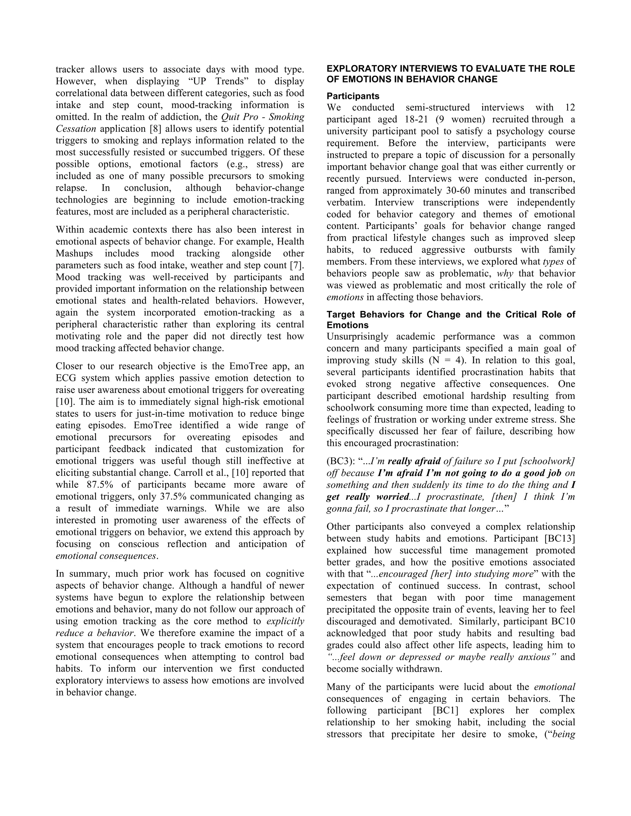 tracker allows users to associate days with mood type.
However, when displaying “UP Trends” to display
correlational data between different categories, such as food
intake and step count, mood-tracking information is
omitted. In the realm of addiction, the Quit Pro - Smoking
Cessation application [8] allows users to identify potential
triggers to smoking and replays information related to the
most successfully resisted or succumbed triggers. Of these
possible options, emotional factors (e.g., stress) are
included as one of many possible precursors to smoking
relapse. In conclusion, although behavior-change
technologies are beginning to include emotion-tracking
features, most are included as a peripheral characteristic.
Within academic contexts there has also been interest in
emotional aspects of behavior change. For example, Health
Mashups includes mood tracking alongside other
parameters such as food intake, weather and step count [7].
Mood tracking was well-received by participants and
provided important information on the relationship between
emotional states and health-related behaviors. However,
again the system incorporated emotion-tracking as a
peripheral characteristic rather than exploring its central
motivating role and the paper did not directly test how
mood tracking affected behavior change.
Closer to our research objective is the EmoTree app, an
ECG system which applies passive emotion detection to
raise user awareness about emotional triggers for overeating
[10]. The aim is to immediately signal high-risk emotional
states to users for just-in-time motivation to reduce binge
eating episodes. EmoTree identified a wide range of
emotional precursors for overeating episodes and
participant feedback indicated that customization for
emotional triggers was useful though still ineffective at
eliciting substantial change. Carroll et al., [10] reported that
while 87.5% of participants became more aware of
emotional triggers, only 37.5% communicated changing as
a result of immediate warnings. While we are also
interested in promoting user awareness of the effects of
emotional triggers on behavior, we extend this approach by
focusing on conscious reflection and anticipation of
emotional consequences.
In summary, much prior work has focused on cognitive
aspects of behavior change. Although a handful of newer
systems have begun to explore the relationship between
emotions and behavior, many do not follow our approach of
using emotion tracking as the core method to explicitly
reduce a behavior. We therefore examine the impact of a
system that encourages people to track emotions to record
emotional consequences when attempting to control bad
habits. To inform our intervention we first conducted
exploratory interviews to assess how emotions are involved
in behavior change.
EXPLORATORY INTERVIEWS TO EVALUATE THE ROLE
OF EMOTIONS IN BEHAVIOR CHANGE
Participants
We conducted semi-structured interviews with 12
participant aged 18-21 (9 women) recruited through a
university participant pool to satisfy a psychology course
requirement. Before the interview, participants were
instructed to prepare a topic of discussion for a personally
important behavior change goal that was either currently or
recently pursued. Interviews were conducted in-person,
ranged from approximately 30-60 minutes and transcribed
verbatim. Interview transcriptions were independently
coded for behavior category and themes of emotional
content. Participants’ goals for behavior change ranged
from practical lifestyle changes such as improved sleep
habits, to reduced aggressive outbursts with family
members. From these interviews, we explored what types of
behaviors people saw as problematic, why that behavior
was viewed as problematic and most critically the role of
emotions in affecting those behaviors.
Target Behaviors for Change and the Critical Role of
Emotions
Unsurprisingly academic performance was a common
concern and many participants specified a main goal of
improving study skills (N = 4). In relation to this goal,
several participants identified procrastination habits that
evoked strong negative affective consequences. One
participant described emotional hardship resulting from
schoolwork consuming more time than expected, leading to
feelings of frustration or working under extreme stress. She
specifically discussed her fear of failure, describing how
this encouraged procrastination:
(BC3): “...I’m really afraid of failure so I put [schoolwork]
off because I’m afraid I’m not going to do a good job on
something and then suddenly its time to do the thing and I
get really worried...I procrastinate, [then] I think I’m
gonna fail, so I procrastinate that longer…”
Other participants also conveyed a complex relationship
between study habits and emotions. Participant [BC13]
explained how successful time management promoted
better grades, and how the positive emotions associated
with that “...encouraged [her] into studying more” with the
expectation of continued success. In contrast, school
semesters that began with poor time management
precipitated the opposite train of events, leaving her to feel
discouraged and demotivated. Similarly, participant BC10
acknowledged that poor study habits and resulting bad
grades could also affect other life aspects, leading him to
“...feel down or depressed or maybe really anxious” and
become socially withdrawn.
Many of the participants were lucid about the emotional
consequences of engaging in certain behaviors. The
following participant [BC1] explores her complex
relationship to her smoking habit, including the social
stressors that precipitate her desire to smoke, (“being
 