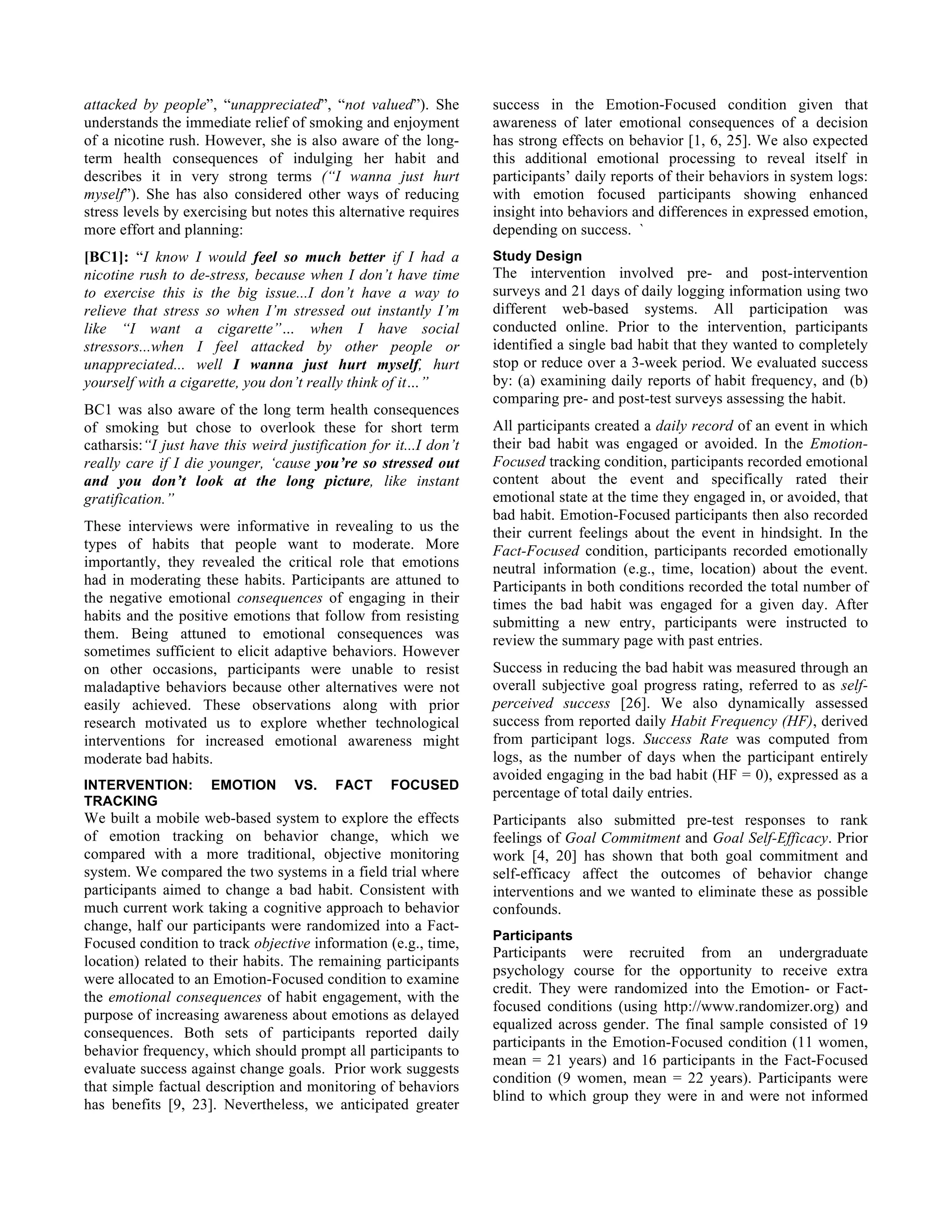 attacked by people”, “unappreciated”, “not valued”). She
understands the immediate relief of smoking and enjoyment
of a nicotine rush. However, she is also aware of the long-
term health consequences of indulging her habit and
describes it in very strong terms (“I wanna just hurt
myself”). She has also considered other ways of reducing
stress levels by exercising but notes this alternative requires
more effort and planning:
[BC1]: “I know I would feel so much better if I had a
nicotine rush to de-stress, because when I don’t have time
to exercise this is the big issue...I don’t have a way to
relieve that stress so when I’m stressed out instantly I’m
like “I want a cigarette”… when I have social
stressors...when I feel attacked by other people or
unappreciated... well I wanna just hurt myself, hurt
yourself with a cigarette, you don’t really think of it…”
BC1 was also aware of the long term health consequences
of smoking but chose to overlook these for short term
catharsis:“I just have this weird justification for it...I don’t
really care if I die younger, ‘cause you’re so stressed out
and you don’t look at the long picture, like instant
gratification.”
These interviews were informative in revealing to us the
types of habits that people want to moderate. More
importantly, they revealed the critical role that emotions
had in moderating these habits. Participants are attuned to
the negative emotional consequences of engaging in their
habits and the positive emotions that follow from resisting
them. Being attuned to emotional consequences was
sometimes sufficient to elicit adaptive behaviors. However
on other occasions, participants were unable to resist
maladaptive behaviors because other alternatives were not
easily achieved. These observations along with prior
research motivated us to explore whether technological
interventions for increased emotional awareness might
moderate bad habits.
INTERVENTION: EMOTION VS. FACT FOCUSED
TRACKING
We built a mobile web-based system to explore the effects
of emotion tracking on behavior change, which we
compared with a more traditional, objective monitoring
system. We compared the two systems in a field trial where
participants aimed to change a bad habit. Consistent with
much current work taking a cognitive approach to behavior
change, half our participants were randomized into a Fact-
Focused condition to track objective information (e.g., time,
location) related to their habits. The remaining participants
were allocated to an Emotion-Focused condition to examine
the emotional consequences of habit engagement, with the
purpose of increasing awareness about emotions as delayed
consequences. Both sets of participants reported daily
behavior frequency, which should prompt all participants to
evaluate success against change goals. Prior work suggests
that simple factual description and monitoring of behaviors
has benefits [9, 23]. Nevertheless, we anticipated greater
success in the Emotion-Focused condition given that
awareness of later emotional consequences of a decision
has strong effects on behavior [1, 6, 25]. We also expected
this additional emotional processing to reveal itself in
participants’ daily reports of their behaviors in system logs:
with emotion focused participants showing enhanced
insight into behaviors and differences in expressed emotion,
depending on success. `
Study Design
The intervention involved pre- and post-intervention
surveys and 21 days of daily logging information using two
different web-based systems. All participation was
conducted online. Prior to the intervention, participants
identified a single bad habit that they wanted to completely
stop or reduce over a 3-week period. We evaluated success
by: (a) examining daily reports of habit frequency, and (b)
comparing pre- and post-test surveys assessing the habit.
All participants created a daily record of an event in which
their bad habit was engaged or avoided. In the Emotion-
Focused tracking condition, participants recorded emotional
content about the event and specifically rated their
emotional state at the time they engaged in, or avoided, that
bad habit. Emotion-Focused participants then also recorded
their current feelings about the event in hindsight. In the
Fact-Focused condition, participants recorded emotionally
neutral information (e.g., time, location) about the event.
Participants in both conditions recorded the total number of
times the bad habit was engaged for a given day. After
submitting a new entry, participants were instructed to
review the summary page with past entries.
Success in reducing the bad habit was measured through an
overall subjective goal progress rating, referred to as self-
perceived success [26]. We also dynamically assessed
success from reported daily Habit Frequency (HF), derived
from participant logs. Success Rate was computed from
logs, as the number of days when the participant entirely
avoided engaging in the bad habit (HF = 0), expressed as a
percentage of total daily entries.
Participants also submitted pre-test responses to rank
feelings of Goal Commitment and Goal Self-Efficacy. Prior
work [4, 20] has shown that both goal commitment and
self-efficacy affect the outcomes of behavior change
interventions and we wanted to eliminate these as possible
confounds.
Participants
Participants were recruited from an undergraduate
psychology course for the opportunity to receive extra
credit. They were randomized into the Emotion- or Fact-
focused conditions (using http://www.randomizer.org) and
equalized across gender. The final sample consisted of 19
participants in the Emotion-Focused condition (11 women,
mean = 21 years) and 16 participants in the Fact-Focused
condition (9 women, mean = 22 years). Participants were
blind to which group they were in and were not informed
 
