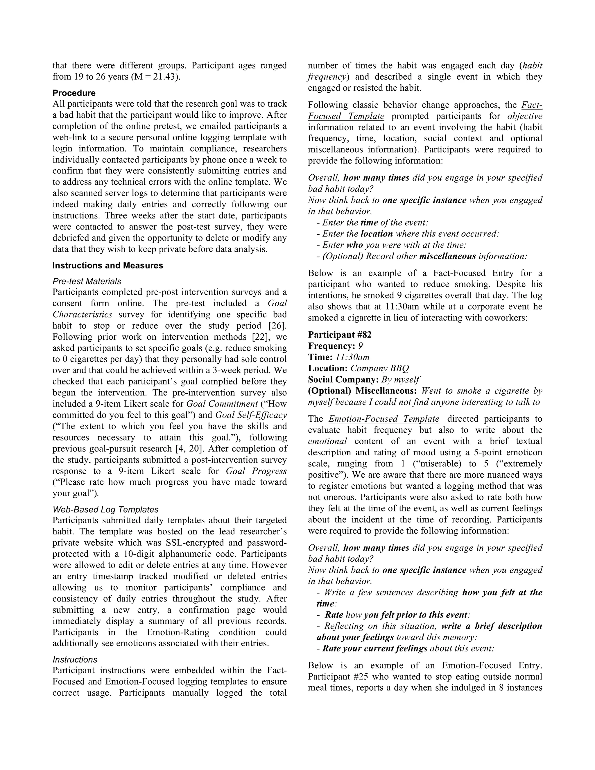 that there were different groups. Participant ages ranged
from 19 to 26 years (M = 21.43).
Procedure
All participants were told that the research goal was to track
a bad habit that the participant would like to improve. After
completion of the online pretest, we emailed participants a
web-link to a secure personal online logging template with
login information. To maintain compliance, researchers
individually contacted participants by phone once a week to
confirm that they were consistently submitting entries and
to address any technical errors with the online template. We
also scanned server logs to determine that participants were
indeed making daily entries and correctly following our
instructions. Three weeks after the start date, participants
were contacted to answer the post-test survey, they were
debriefed and given the opportunity to delete or modify any
data that they wish to keep private before data analysis.
Instructions and Measures
Pre-test Materials
Participants completed pre-post intervention surveys and a
consent form online. The pre-test included a Goal
Characteristics survey for identifying one specific bad
habit to stop or reduce over the study period [26].
Following prior work on intervention methods [22], we
asked participants to set specific goals (e.g. reduce smoking
to 0 cigarettes per day) that they personally had sole control
over and that could be achieved within a 3-week period. We
checked that each participant’s goal complied before they
began the intervention. The pre-intervention survey also
included a 9-item Likert scale for Goal Commitment (“How
committed do you feel to this goal”) and Goal Self-Efficacy
(“The extent to which you feel you have the skills and
resources necessary to attain this goal.”), following
previous goal-pursuit research [4, 20]. After completion of
the study, participants submitted a post-intervention survey
response to a 9-item Likert scale for Goal Progress
(“Please rate how much progress you have made toward
your goal”).
Web-Based Log Templates
Participants submitted daily templates about their targeted
habit. The template was hosted on the lead researcher’s
private website which was SSL-encrypted and password-
protected with a 10-digit alphanumeric code. Participants
were allowed to edit or delete entries at any time. However
an entry timestamp tracked modified or deleted entries
allowing us to monitor participants’ compliance and
consistency of daily entries throughout the study. After
submitting a new entry, a confirmation page would
immediately display a summary of all previous records.
Participants in the Emotion-Rating condition could
additionally see emoticons associated with their entries.
Instructions
Participant instructions were embedded within the Fact-
Focused and Emotion-Focused logging templates to ensure
correct usage. Participants manually logged the total
number of times the habit was engaged each day (habit
frequency) and described a single event in which they
engaged or resisted the habit.
Following classic behavior change approaches, the Fact-
Focused Template prompted participants for objective
information related to an event involving the habit (habit
frequency, time, location, social context and optional
miscellaneous information). Participants were required to
provide the following information:
Overall, how many times did you engage in your specified
bad habit today?
Now think back to one specific instance when you engaged
in that behavior.
- Enter the time of the event:
- Enter the location where this event occurred:
- Enter who you were with at the time:
- (Optional) Record other miscellaneous information:
Below is an example of a Fact-Focused Entry for a
participant who wanted to reduce smoking. Despite his
intentions, he smoked 9 cigarettes overall that day. The log
also shows that at 11:30am while at a corporate event he
smoked a cigarette in lieu of interacting with coworkers:
Participant #82
Frequency: 9
Time: 11:30am
Location: Company BBQ
Social Company: By myself
(Optional) Miscellaneous: Went to smoke a cigarette by
myself because I could not find anyone interesting to talk to
The Emotion-Focused Template directed participants to
evaluate habit frequency but also to write about the
emotional content of an event with a brief textual
description and rating of mood using a 5-point emoticon
scale, ranging from 1 (“miserable) to 5 (“extremely
positive”). We are aware that there are more nuanced ways
to register emotions but wanted a logging method that was
not onerous. Participants were also asked to rate both how
they felt at the time of the event, as well as current feelings
about the incident at the time of recording. Participants
were required to provide the following information:
Overall, how many times did you engage in your specified
bad habit today?
Now think back to one specific instance when you engaged
in that behavior.
- Write a few sentences describing how you felt at the
time:
- Rate how you felt prior to this event:
- Reflecting on this situation, write a brief description
about your feelings toward this memory:
- Rate your current feelings about this event:
Below is an example of an Emotion-Focused Entry.
Participant #25 who wanted to stop eating outside normal
meal times, reports a day when she indulged in 8 instances
 