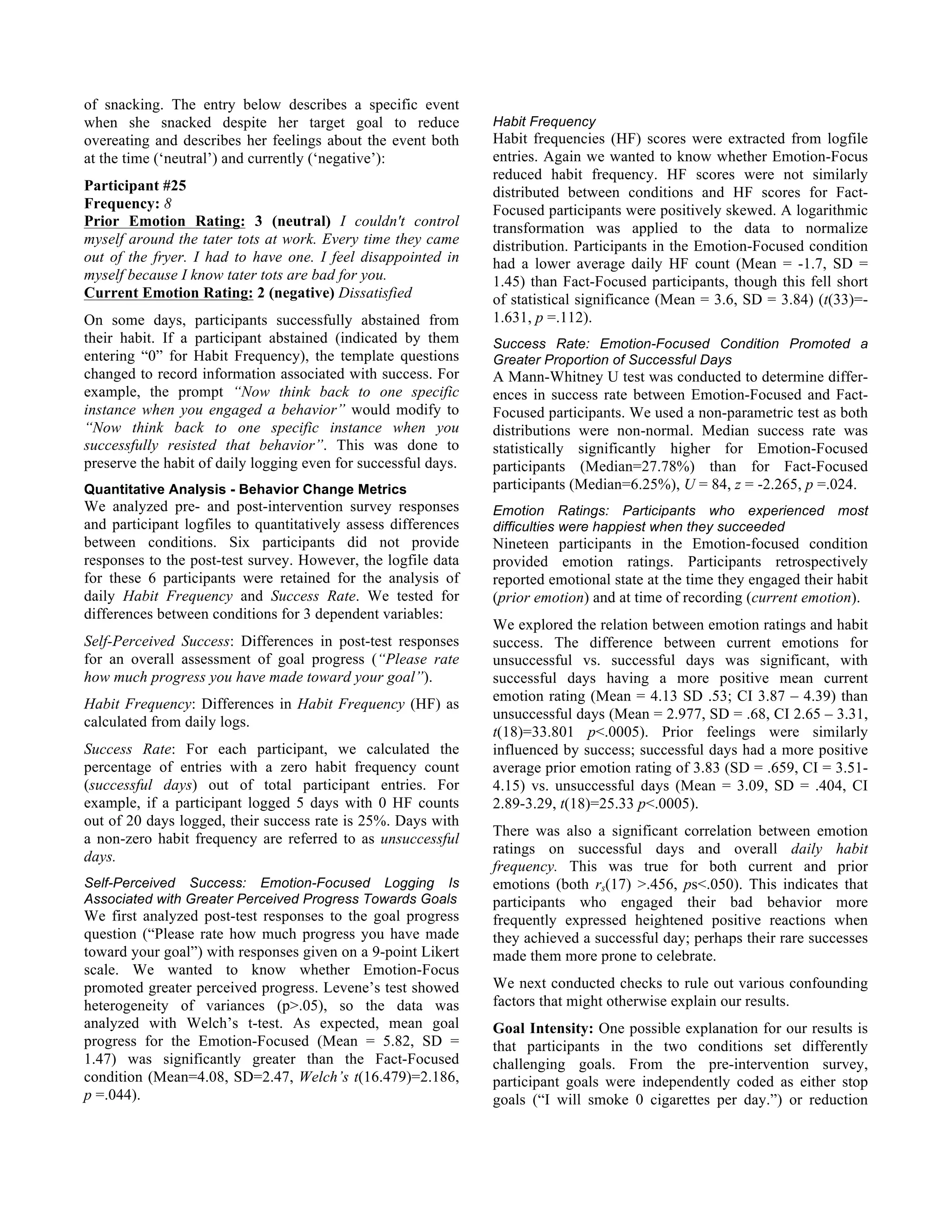 of snacking. The entry below describes a specific event
when she snacked despite her target goal to reduce
overeating and describes her feelings about the event both
at the time (‘neutral’) and currently (‘negative’):
Participant #25
Frequency: 8
Prior Emotion Rating: 3 (neutral) I couldn't control
myself around the tater tots at work. Every time they came
out of the fryer. I had to have one. I feel disappointed in
myself because I know tater tots are bad for you.
Current Emotion Rating: 2 (negative) Dissatisfied
On some days, participants successfully abstained from
their habit. If a participant abstained (indicated by them
entering “0” for Habit Frequency), the template questions
changed to record information associated with success. For
example, the prompt “Now think back to one specific
instance when you engaged a behavior” would modify to
“Now think back to one specific instance when you
successfully resisted that behavior”. This was done to
preserve the habit of daily logging even for successful days.
Quantitative Analysis - Behavior Change Metrics
We analyzed pre- and post-intervention survey responses
and participant logfiles to quantitatively assess differences
between conditions. Six participants did not provide
responses to the post-test survey. However, the logfile data
for these 6 participants were retained for the analysis of
daily Habit Frequency and Success Rate. We tested for
differences between conditions for 3 dependent variables:
Self-Perceived Success: Differences in post-test responses
for an overall assessment of goal progress (“Please rate
how much progress you have made toward your goal”).
Habit Frequency: Differences in Habit Frequency (HF) as
calculated from daily logs.
Success Rate: For each participant, we calculated the
percentage of entries with a zero habit frequency count
(successful days) out of total participant entries. For
example, if a participant logged 5 days with 0 HF counts
out of 20 days logged, their success rate is 25%. Days with
a non-zero habit frequency are referred to as unsuccessful
days.
Self-Perceived Success: Emotion-Focused Logging Is
Associated with Greater Perceived Progress Towards Goals
We first analyzed post-test responses to the goal progress
question (“Please rate how much progress you have made
toward your goal”) with responses given on a 9-point Likert
scale. We wanted to know whether Emotion-Focus
promoted greater perceived progress. Levene’s test showed
heterogeneity of variances (p>.05), so the data was
analyzed with Welch’s t-test. As expected, mean goal
progress for the Emotion-Focused (Mean = 5.82, SD =
1.47) was significantly greater than the Fact-Focused
condition (Mean=4.08, SD=2.47, Welch’s t(16.479)=2.186,
p =.044).
Habit Frequency
Habit frequencies (HF) scores were extracted from logfile
entries. Again we wanted to know whether Emotion-Focus
reduced habit frequency. HF scores were not similarly
distributed between conditions and HF scores for Fact-
Focused participants were positively skewed. A logarithmic
transformation was applied to the data to normalize
distribution. Participants in the Emotion-Focused condition
had a lower average daily HF count (Mean = -1.7, SD =
1.45) than Fact-Focused participants, though this fell short
of statistical significance (Mean = 3.6, SD = 3.84) (t(33)=-
1.631, p =.112).
Success Rate: Emotion-Focused Condition Promoted a
Greater Proportion of Successful Days
A Mann-Whitney U test was conducted to determine differ-
ences in success rate between Emotion-Focused and Fact-
Focused participants. We used a non-parametric test as both
distributions were non-normal. Median success rate was
statistically significantly higher for Emotion-Focused
participants (Median=27.78%) than for Fact-Focused
participants (Median=6.25%), U = 84, z = -2.265, p =.024.
Emotion Ratings: Participants who experienced most
difficulties were happiest when they succeeded
Nineteen participants in the Emotion-focused condition
provided emotion ratings. Participants retrospectively
reported emotional state at the time they engaged their habit
(prior emotion) and at time of recording (current emotion).
We explored the relation between emotion ratings and habit
success. The difference between current emotions for
unsuccessful vs. successful days was significant, with
successful days having a more positive mean current
emotion rating (Mean = 4.13 SD .53; CI 3.87 – 4.39) than
unsuccessful days (Mean = 2.977, SD = .68, CI 2.65 – 3.31,
t(18)=33.801 p<.0005). Prior feelings were similarly
influenced by success; successful days had a more positive
average prior emotion rating of 3.83 (SD = .659, CI = 3.51-
4.15) vs. unsuccessful days (Mean = 3.09, SD = .404, CI
2.89-3.29, t(18)=25.33 p<.0005).
There was also a significant correlation between emotion
ratings on successful days and overall daily habit
frequency. This was true for both current and prior
emotions (both rs(17) >.456, ps<.050). This indicates that
participants who engaged their bad behavior more
frequently expressed heightened positive reactions when
they achieved a successful day; perhaps their rare successes
made them more prone to celebrate.
We next conducted checks to rule out various confounding
factors that might otherwise explain our results.
Goal Intensity: One possible explanation for our results is
that participants in the two conditions set differently
challenging goals. From the pre-intervention survey,
participant goals were independently coded as either stop
goals (“I will smoke 0 cigarettes per day.”) or reduction
 