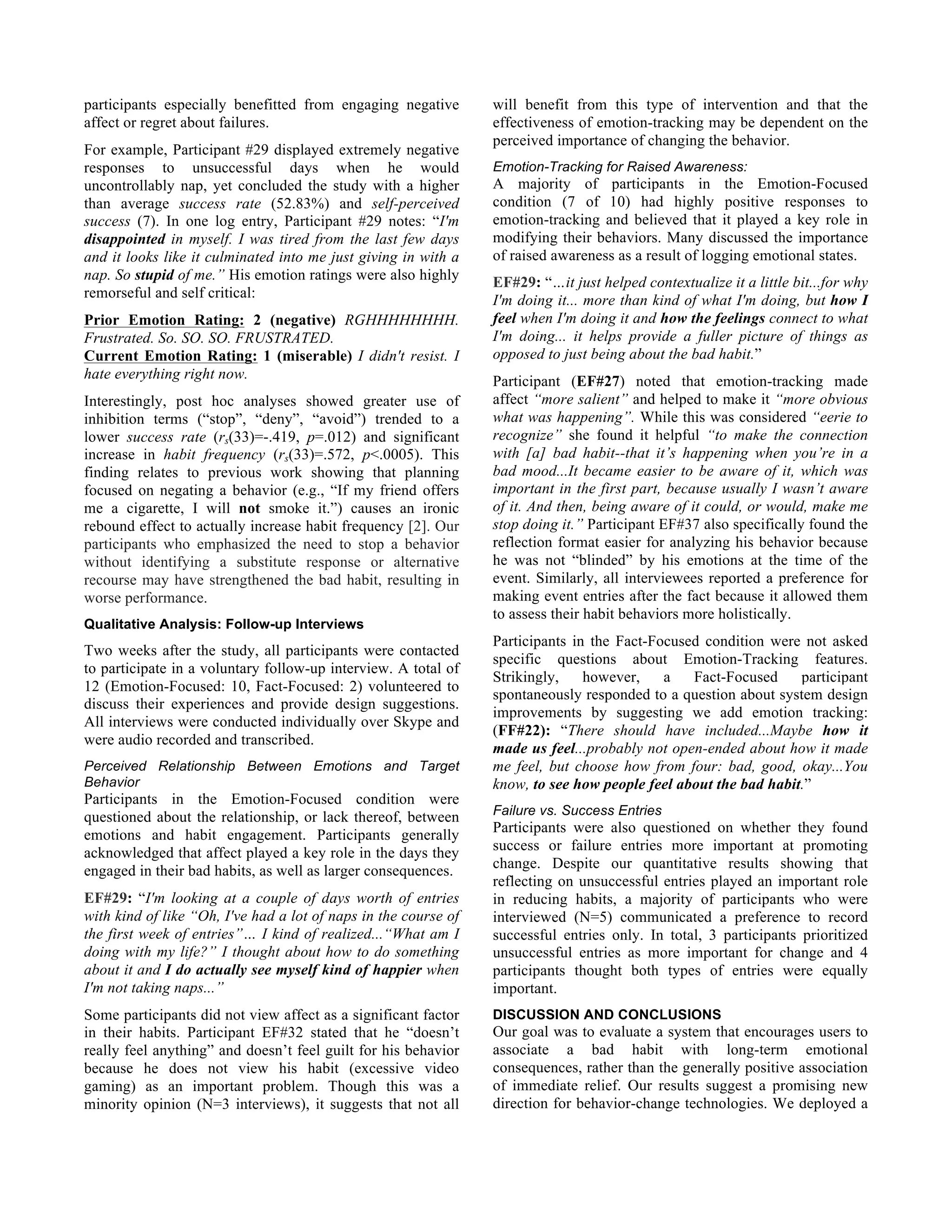 participants especially benefitted from engaging negative
affect or regret about failures.
For example, Participant #29 displayed extremely negative
responses to unsuccessful days when he would
uncontrollably nap, yet concluded the study with a higher
than average success rate (52.83%) and self-perceived
success (7). In one log entry, Participant #29 notes: “I'm
disappointed in myself. I was tired from the last few days
and it looks like it culminated into me just giving in with a
nap. So stupid of me.” His emotion ratings were also highly
remorseful and self critical:
Prior Emotion Rating: 2 (negative) RGHHHHHHHH.
Frustrated. So. SO. SO. FRUSTRATED.
Current Emotion Rating: 1 (miserable) I didn't resist. I
hate everything right now.
Interestingly, post hoc analyses showed greater use of
inhibition terms (“stop”, “deny”, “avoid”) trended to a
lower success rate (rs(33)=-.419, p=.012) and significant
increase in habit frequency (rs(33)=.572, p<.0005). This
finding relates to previous work showing that planning
focused on negating a behavior (e.g., “If my friend offers
me a cigarette, I will not smoke it.”) causes an ironic
rebound effect to actually increase habit frequency [2]. Our
participants who emphasized the need to stop a behavior
without identifying a substitute response or alternative
recourse may have strengthened the bad habit, resulting in
worse performance.
Qualitative Analysis: Follow-up Interviews
Two weeks after the study, all participants were contacted
to participate in a voluntary follow-up interview. A total of
12 (Emotion-Focused: 10, Fact-Focused: 2) volunteered to
discuss their experiences and provide design suggestions.
All interviews were conducted individually over Skype and
were audio recorded and transcribed.
Perceived Relationship Between Emotions and Target
Behavior
Participants in the Emotion-Focused condition were
questioned about the relationship, or lack thereof, between
emotions and habit engagement. Participants generally
acknowledged that affect played a key role in the days they
engaged in their bad habits, as well as larger consequences.
EF#29: “I'm looking at a couple of days worth of entries
with kind of like “Oh, I've had a lot of naps in the course of
the first week of entries”… I kind of realized...“What am I
doing with my life?” I thought about how to do something
about it and I do actually see myself kind of happier when
I'm not taking naps...”
Some participants did not view affect as a significant factor
in their habits. Participant EF#32 stated that he “doesn’t
really feel anything” and doesn’t feel guilt for his behavior
because he does not view his habit (excessive video
gaming) as an important problem. Though this was a
minority opinion (N=3 interviews), it suggests that not all
will benefit from this type of intervention and that the
effectiveness of emotion-tracking may be dependent on the
perceived importance of changing the behavior.
Emotion-Tracking for Raised Awareness:
A majority of participants in the Emotion-Focused
condition (7 of 10) had highly positive responses to
emotion-tracking and believed that it played a key role in
modifying their behaviors. Many discussed the importance
of raised awareness as a result of logging emotional states.
EF#29: “…it just helped contextualize it a little bit...for why
I'm doing it... more than kind of what I'm doing, but how I
feel when I'm doing it and how the feelings connect to what
I'm doing... it helps provide a fuller picture of things as
opposed to just being about the bad habit.”
Participant (EF#27) noted that emotion-tracking made
affect “more salient” and helped to make it “more obvious
what was happening”. While this was considered “eerie to
recognize” she found it helpful “to make the connection
with [a] bad habit--that it’s happening when you’re in a
bad mood...It became easier to be aware of it, which was
important in the first part, because usually I wasn’t aware
of it. And then, being aware of it could, or would, make me
stop doing it.” Participant EF#37 also specifically found the
reflection format easier for analyzing his behavior because
he was not “blinded” by his emotions at the time of the
event. Similarly, all interviewees reported a preference for
making event entries after the fact because it allowed them
to assess their habit behaviors more holistically.
Participants in the Fact-Focused condition were not asked
specific questions about Emotion-Tracking features.
Strikingly, however, a Fact-Focused participant
spontaneously responded to a question about system design
improvements by suggesting we add emotion tracking:
(FF#22): “There should have included...Maybe how it
made us feel...probably not open-ended about how it made
me feel, but choose how from four: bad, good, okay...You
know, to see how people feel about the bad habit.”
Failure vs. Success Entries
Participants were also questioned on whether they found
success or failure entries more important at promoting
change. Despite our quantitative results showing that
reflecting on unsuccessful entries played an important role
in reducing habits, a majority of participants who were
interviewed (N=5) communicated a preference to record
successful entries only. In total, 3 participants prioritized
unsuccessful entries as more important for change and 4
participants thought both types of entries were equally
important.
DISCUSSION AND CONCLUSIONS
Our goal was to evaluate a system that encourages users to
associate a bad habit with long-term emotional
consequences, rather than the generally positive association
of immediate relief. Our results suggest a promising new
direction for behavior-change technologies. We deployed a
 