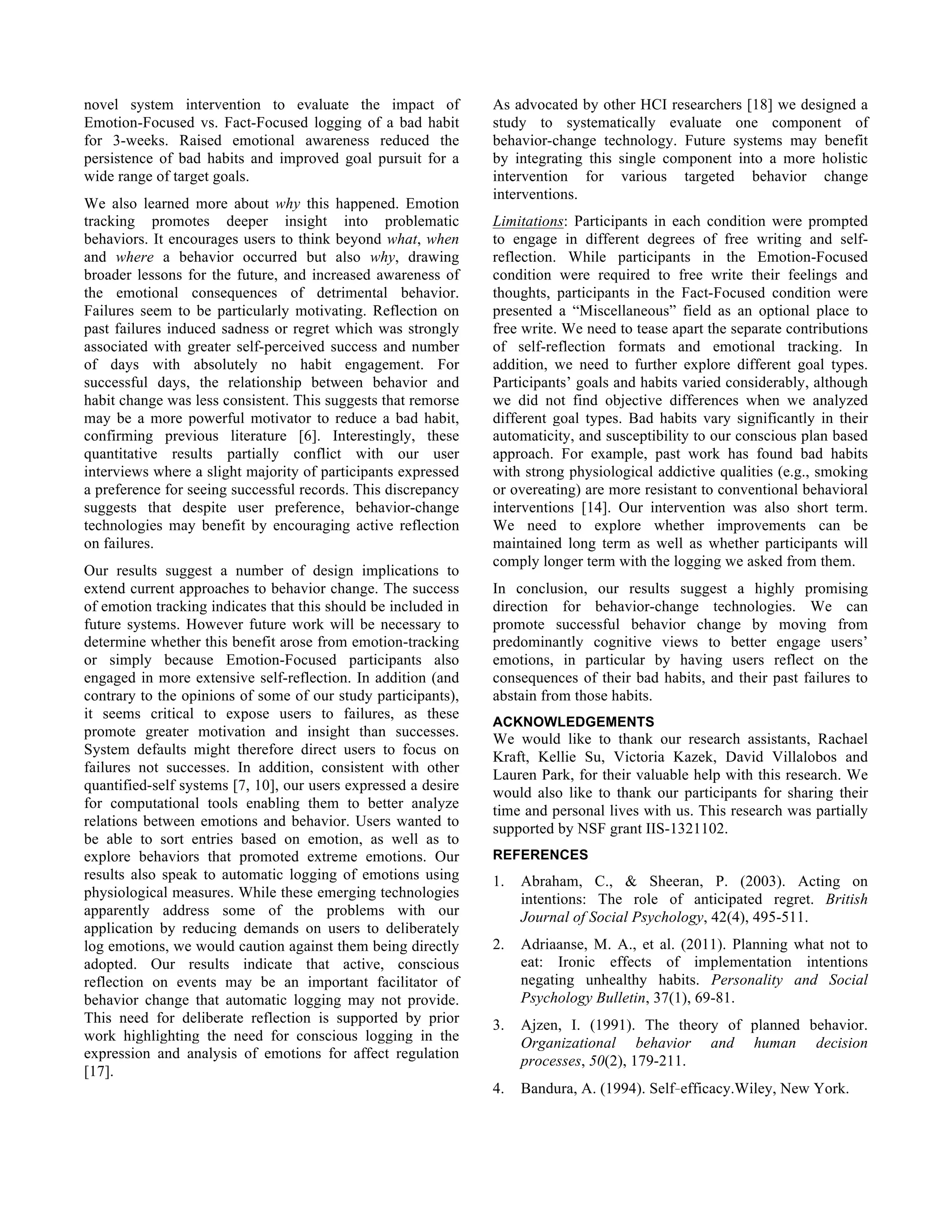 novel system intervention to evaluate the impact of
Emotion-Focused vs. Fact-Focused logging of a bad habit
for 3-weeks. Raised emotional awareness reduced the
persistence of bad habits and improved goal pursuit for a
wide range of target goals.
We also learned more about why this happened. Emotion
tracking promotes deeper insight into problematic
behaviors. It encourages users to think beyond what, when
and where a behavior occurred but also why, drawing
broader lessons for the future, and increased awareness of
the emotional consequences of detrimental behavior.
Failures seem to be particularly motivating. Reflection on
past failures induced sadness or regret which was strongly
associated with greater self-perceived success and number
of days with absolutely no habit engagement. For
successful days, the relationship between behavior and
habit change was less consistent. This suggests that remorse
may be a more powerful motivator to reduce a bad habit,
confirming previous literature [6]. Interestingly, these
quantitative results partially conflict with our user
interviews where a slight majority of participants expressed
a preference for seeing successful records. This discrepancy
suggests that despite user preference, behavior-change
technologies may benefit by encouraging active reflection
on failures.
Our results suggest a number of design implications to
extend current approaches to behavior change. The success
of emotion tracking indicates that this should be included in
future systems. However future work will be necessary to
determine whether this benefit arose from emotion-tracking
or simply because Emotion-Focused participants also
engaged in more extensive self-reflection. In addition (and
contrary to the opinions of some of our study participants),
it seems critical to expose users to failures, as these
promote greater motivation and insight than successes.
System defaults might therefore direct users to focus on
failures not successes. In addition, consistent with other
quantified-self systems [7, 10], our users expressed a desire
for computational tools enabling them to better analyze
relations between emotions and behavior. Users wanted to
be able to sort entries based on emotion, as well as to
explore behaviors that promoted extreme emotions. Our
results also speak to automatic logging of emotions using
physiological measures. While these emerging technologies
apparently address some of the problems with our
application by reducing demands on users to deliberately
log emotions, we would caution against them being directly
adopted. Our results indicate that active, conscious
reflection on events may be an important facilitator of
behavior change that automatic logging may not provide.
This need for deliberate reflection is supported by prior
work highlighting the need for conscious logging in the
expression and analysis of emotions for affect regulation
[17].
As advocated by other HCI researchers [18] we designed a
study to systematically evaluate one component of
behavior-change technology. Future systems may benefit
by integrating this single component into a more holistic
intervention for various targeted behavior change
interventions.
Limitations: Participants in each condition were prompted
to engage in different degrees of free writing and self-
reflection. While participants in the Emotion-Focused
condition were required to free write their feelings and
thoughts, participants in the Fact-Focused condition were
presented a “Miscellaneous” field as an optional place to
free write. We need to tease apart the separate contributions
of self-reflection formats and emotional tracking. In
addition, we need to further explore different goal types.
Participants’ goals and habits varied considerably, although
we did not find objective differences when we analyzed
different goal types. Bad habits vary significantly in their
automaticity, and susceptibility to our conscious plan based
approach. For example, past work has found bad habits
with strong physiological addictive qualities (e.g., smoking
or overeating) are more resistant to conventional behavioral
interventions [14]. Our intervention was also short term.
We need to explore whether improvements can be
maintained long term as well as whether participants will
comply longer term with the logging we asked from them.
In conclusion, our results suggest a highly promising
direction for behavior-change technologies. We can
promote successful behavior change by moving from
predominantly cognitive views to better engage users’
emotions, in particular by having users reflect on the
consequences of their bad habits, and their past failures to
abstain from those habits.
ACKNOWLEDGEMENTS
We would like to thank our research assistants, Rachael
Kraft, Kellie Su, Victoria Kazek, David Villalobos and
Lauren Park, for their valuable help with this research. We
would also like to thank our participants for sharing their
time and personal lives with us. This research was partially
supported by NSF grant IIS-1321102.
REFERENCES
1. Abraham, C., & Sheeran, P. (2003). Acting on
intentions: The role of anticipated regret. British
Journal of Social Psychology, 42(4), 495-511.
2. Adriaanse, M. A., et al. (2011). Planning what not to
eat: Ironic effects of implementation intentions
negating unhealthy habits. Personality and Social
Psychology Bulletin, 37(1), 69-81.
3. Ajzen, I. (1991). The theory of planned behavior.
Organizational behavior and human decision
processes, 50(2), 179-211.
4. Bandura, A. (1994). Self‐efficacy.Wiley, New York.
 