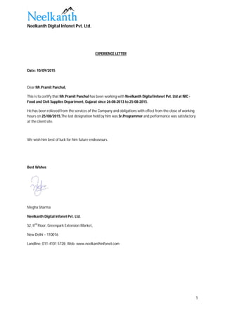 Neelkanth Digital Infonet Pvt. Ltd.
1
EXPERIENCE LETTER
Date: 10/09/2015
Dear Mr.Pramit Panchal,
This is to certify that Mr.Pramit Panchal has been working with Neelkanth Digital Infonet Pvt. Ltd at NIC -
Food and Civil Supplies Department, Gujarat since 26-08-2013 to 25-08-2015.
He has been relieved from the services of the Company and obligations with effect from the close of working
hours on 25/08/2015.The last designation held by him was Sr.Programmer and performance was satisfactory
at the client site.
We wish him best of luck for him future endeavours.
Best Wishes
Megha Sharma
Neelkanth Digital Infonet Pvt. Ltd.
S2, IInd
Floor, Greenpark Extension Market,
New Delhi – 110016
Landline: 011-4101 5728; Web: www.neelkanthinfonet.com
 