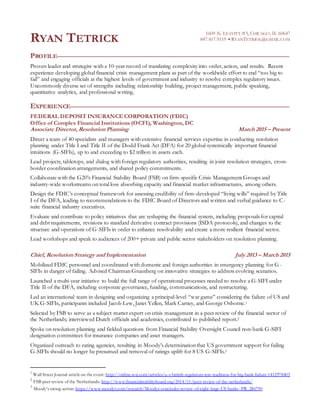 RYAN TETRICK
1609 N. LEAVITT #3, CHICAGO, IL 60647
847.417.9119  RYANTETRICK@GMAIL.COM
PROFILE
Proven leader and strategist with a 10-year record of translating complexity into order, action, and results. Recent
experience developing global financial crisis management plans as part of the worldwide effort to end “too big to
fail” and engaging officials at the highest levels of government and industry to resolve complex regulatory issues.
Uncommonly diverse set of strengths including relationship building, project management, public speaking,
quantitative analytics, and professional writing.
EXPERIENCE
FEDERAL DEPOSIT INSURANCE CORPORATION (FDIC)
Office of Complex Financial Institutions (OCFI), Washington, DC
Associate Director, Resolution Planning March 2015 – Present
Direct a team of 40 specialists and managers with extensive financial services expertise in conducting resolution
planning under Title I and Title II of the Dodd Frank Act (DFA) for 20 global systemically important financial
intuitions (G-SIFIs), up to and exceeding to $2 trillion in assets each.
Lead projects, tabletops, and dialog with foreign regulatory authorities, resulting in joint resolution strategies, cross-
border coordination arrangements, and shared policy commitments.
Collaborate with the G20’s Financial Stability Board (FSB) on firm-specific Crisis Management Groups and
industry-wide workstreams on total loss absorbing capacity and financial market infrastructures, among others.
Design the FDIC’s conceptual framework for assessing credibility of firm-developed “living wills” required by Title
I of the DFA, leading to recommendations to the FDIC Board of Directors and written and verbal guidance to C-
suite financial industry executives.
Evaluate and contribute to policy initiatives that are reshaping the financial system, including proposals for capital
and debt requirements, revisions to standard derivative contract provisions (ISDA protocols), and changes to the
structure and operations of G-SIFIs in order to enhance resolvability and create a more resilient financial sector.
Lead workshops and speak to audiences of 200+ private and public sector stakeholders on resolution planning.
Chief, Resolution Strategy and Implementation July 2013 – March 2015
Mobilized FDIC personnel and coordinated with domestic and foreign authorities in emergency planning for G-
SIFIs in danger of failing. Advised Chairman Gruenberg on innovative strategies to address evolving scenarios.
Launched a multi-year initiative to build the full range of operational processes needed to resolve a G-SIFI under
Title II of the DFA, including corporate governance, funding, communications, and restructuring.
Led an international team in designing and organizing a principal-level “war game” considering the failure of US and
UK G-SIFIs, participants included Jacob Lew, Janet Yellen, Mark Carney, and George Osborne.1
Selected by FSB to serve as a subject matter expert on crisis management in a peer review of the financial sector of
the Netherlands; interviewed Dutch officials and academics, contributed to published report.2
Spoke on resolution planning and fielded questions from Financial Stability Oversight Council non-bank G-SIFI
designation committees for insurance companies and asset managers.
Organized outreach to rating agencies, resulting in Moody’s determination that US government support for failing
G-SIFIs should no longer be presumed and removal of ratings uplift for 8 US G-SIFIs.3
1
Wall Street Journal article on the event: http://online.wsj.com/articles/u-s-british-regulators-test-readiness-for-big-bank-failure-1412978403
2
FSB peer review of the Netherlands: http://www.financialstabilityboard.org/2014/11/peer-review-of-the-netherlands/
3
Moody’s rating action: https://www.moodys.com/research/Moodys-concludes-review-of-eight-large-US-banks--PR_286790
 