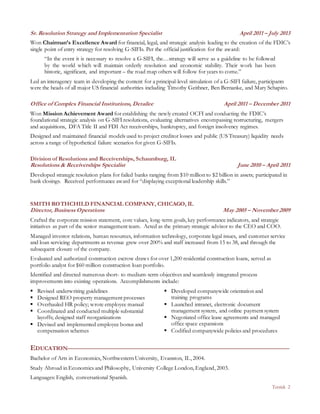 Tetrick 2
Sr. Resolution Strategy and Implementation Specialist April 2011 – July 2013
Won Chairman’s Excellence Award for financial, legal, and strategic analysis leading to the creation of the FDIC’s
single point of entry strategy for resolving G-SIFIs. Per the official justification for the award:
“In the event it is necessary to resolve a G-SIFI, the…strategy will serve as a guideline to be followed
by the world which will maintain orderly resolution and economic stability. Their work has been
historic, significant, and important – the road map others will follow for years to come.”
Led an interagency team in developing the content for a principal-level simulation of a G-SIFI failure, participants
were the heads of all major US financial authorities including Timothy Geithner, Ben Bernanke, and Mary Schapiro.
Office of Complex Financial Institutions, Detailee April 2011 – December 2011
Won Mission Achievement Award for establishing the newly created OCFI and conducting the FDIC’s
foundational strategic analysis on G-SIFI resolutions, evaluating alternatives encompassing restructuring, mergers
and acquisitions, DFA Title II and FDI Act receiverships, bankruptcy, and foreign insolvency regimes.
Designed and maintained financial models used to project creditor losses and public (US Treasury) liquidity needs
across a range of hypothetical failure scenarios for given G-SIFIs.
Division of Resolutions and Receiverships, Schaumburg, IL
Resolutions & Receiverships Specialist June 2010 – April 2011
Developed strategic resolution plans for failed banks ranging from $10 million to $2 billion in assets; participated in
bank closings. Received performance award for “displaying exceptional leadership skills.”
SMITH ROTHCHILD FINANCIAL COMPANY, CHICAGO, IL
Director, Business Operations May 2005 – November 2009
Crafted the corporate mission statement, core values, long-term goals, key performance indicators, and strategic
initiatives as part of the senior management team. Acted as the primary strategic advisor to the CEO and COO.
Managed investor relations, human resources, information technology, corporate legal issues, and customer service
and loan servicing departments as revenue grew over 200% and staff increased from 15 to 38, and through the
subsequent closure of the company.
Evaluated and authorized construction escrow draws for over 1,200 residential construction loans, served as
portfolio analyst for $60 million construction loan portfolio.
Identified and directed numerous short- to medium-term objectives and seamlessly integrated process
improvements into existing operations. Accomplishments include:
 Revised underwriting guidelines
 Designed REO property management processes
 Overhauled HR policy; wrote employee manual
 Coordinated and conducted multiple substantial
layoffs; designed staff reorganizations
 Devised and implemented employee bonus and
compensation schemes
 Developed companywide orientation and
training programs
 Launched intranet, electronic document
management system, and online payment system
 Negotiated office lease agreements and managed
office space expansions
 Codified companywide policies and procedures
EDUCATION
Bachelor of Arts in Economics, Northwestern University, Evanston, IL, 2004.
Study Abroad in Economics and Philosophy, University College London, England, 2003.
Languages: English, conversational Spanish.
 
