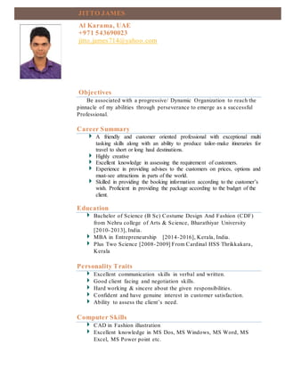 Objectives
Be associated with a progressive/ Dynamic Organization to reach the
pinnacle of my abilities through perseverance to emerge as a successful
Professional.
Career Summary
A friendly and customer oriented professional with exceptional multi
tasking skills along with an ability to produce tailor-make itineraries for
travel to short or long haul destinations.
Highly creative
Excellent knowledge in assessing the requirement of customers.
Experience in providing advises to the customers on prices, options and
must-see attractions in parts of the world.
Skilled in providing the booking information according to the customer’s
wish. Proficient in providing the package according to the budget of the
client.
Education
Bachelor of Science (B Sc) Costume Design And Fashion (CDF)
from Nehru college of Arts & Science, Bharathiyar University
[2010-2013], India.
MBA in Entrepreneurship [2014-2016], Kerala, India.
Plus Two Science [2008-2009] From Cardinal HSS Thrikkakara,
Kerala
Personality Traits
Excellent communication skills in verbal and written.
Good client facing and negotiation skills.
Hard working & sincere about the given responsibilities.
Confident and have genuine interest in customer satisfaction.
Ability to assess the client’s need.
Computer Skills
CAD in Fashion illustration
Excellent knowledge in MS Dos, MS Windows, MS Word, MS
Excel, MS Power point etc.
JITTO JAMES
Al Karama, UAE
+971 543690023
jitto.james714@yahoo.com
 