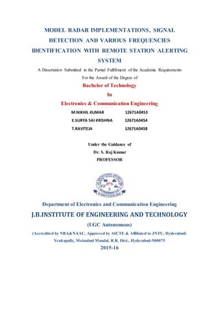 MODEL RADAR IMPLEMENTATIONS, SIGNAL
DETECTION AND VARIOUS FREQUENCIES
IDENTIFICATION WITH REMOTE STATION ALERTING
SYSTEM
A Dissertation Submitted in the Partial Fulfillment of the Academic Requirements
For the Award of the Degree of
Bachelor of Technology
In
Electronics & Communication Engineering
M.NIKHIL KUMAR 12671A0453
E.SURYA SAI KRISHNA 12671A0454
T.RAVITEJA 12671A0458
Under the Guidance of
Dr. S. Raj Kumar
PROFESSOR
Department of Electronics and Communication Engineering
J.B.INSTITUTE OF ENGINEERING AND TECHNOLOGY
(UGC Autonomous)
(Accredited by NBA&NAAC, Approved by AICTE & Affiliated to JNTU, Hyderabad)
Yenkapally, Moinabad Mandal, R.R. Dist., Hyderabad-500075
2015-16
 