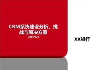 CRM系统建设分析、挑
战与解决方案
2016/6/2
XX银行
 