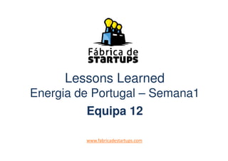 Lessons LearnedLessons Learned
Energia de Portugal – Semana1
Equipa 12
www.fabricadestartups.com
 