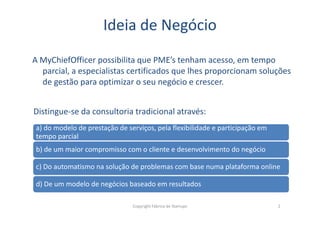 Ideia de Negócio
A MyChiefOfficer possibilita que PME’s tenham acesso, em tempo
parcial, a especialistas certificados que lhes proporcionam soluções
de gestão para optimizar o seu negócio e crescer.
Distingue-se da consultoria tradicional através:
Copyright Fábrica de Startups 2
Distingue-se da consultoria tradicional através:
a) do modelo de prestação de serviços, pela flexibilidade e participação em
tempo parcial
b) de um maior compromisso com o cliente e desenvolvimento do negócio
c) Do automatismo na solução de problemas com base numa plataforma online
d) De um modelo de negócios baseado em resultados
 