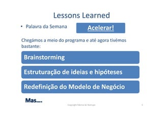 • Palavra da Semana
Lessons Learned
Chegámos a meio do programa e até agora tivémos
bastante:
Brainstorming
Acelerar!
Copyright Fábrica de Startups 3
Brainstorming
Estruturação de ideias e hipóteses
Redefinição do Modelo de Negócio
 