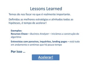 Lessons Learned
Temos de nos focar no que é realmente importante.
Definidas as melhores estratégias e alinhadas todas as
hipóteses, é tempo de acelerar!
Exemplos:
Recursos Chave – Business Analyzer – iniciámos a construção doRecursos Chave – Business Analyzer – iniciámos a construção do
algoritmo
Entrevistas com parceiros, inquéritos, landing pages – está tudo
em andamento e sentimos que há pouco tempo
Por isso …
Acelerar!
 