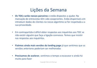 Lições da Semana
• Os TOCs serão nossos parceiros e estão dispostos a ajudar. Na
marcação de entrevistas têm sido cooperantes. Estão disponíveis em
introduzir dados de clientes no nosso algoritmo se for respeitada a a
sua privacidade.
• Em contrapartida é difícil obter respostas aos inquéritos aos TOC se
não existir alguém que faça a ligação connosco. Temos que insistirnão existir alguém que faça a ligação connosco. Temos que insistir
nas respostas aos inquéritos.
• Fizémos ainda mais versões da landing page já que sentimos que as
versões anteriores poderiam ser melhoradas
• Precisamos de acelerar, sentimos o tempo a escassear e ainda há
muito para fazer
Copyright Fábrica de Startups 5
 