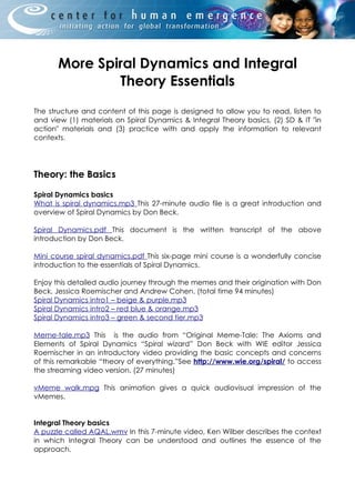 More Spiral Dynamics and Integral
               Theory Essentials
The structure and content of this page is designed to allow you to read, listen to
and view (1) materials on Spiral Dynamics & Integral Theory basics, (2) SD & IT "in
action" materials and (3) practice with and apply the information to relevant
contexts.




Theory: the Basics

Spiral Dynamics basics
What is spiral dynamics.mp3 This 27-minute audio file is a great introduction and
overview of Spiral Dynamics by Don Beck.

Spiral Dynamics.pdf This document is the written transcript of the above
introduction by Don Beck.

Mini course spiral dynamics.pdf This six-page mini course is a wonderfully concise
introduction to the essentials of Spiral Dynamics.

Enjoy this detailed audio journey through the memes and their origination with Don
Beck, Jessica Roemischer and Andrew Cohen. (total time 94 minutes)
Spiral Dynamics intro1 – beige & purple.mp3
Spiral Dynamics intro2 – red blue & orange.mp3
Spiral Dynamics intro3 – green & second tier.mp3

Meme-tale.mp3 This is the audio from “Original Meme-Tale: The Axioms and
Elements of Spiral Dynamics “Spiral wizard” Don Beck with WIE editor Jessica
Roemischer in an introductory video providing the basic concepts and concerns
of this remarkable “theory of everything.”See http://www.wie.org/spiral/ to access
the streaming video version. (27 minutes)

vMeme walk.mpg This animation gives a quick audiovisual impression of the
vMemes.


Integral Theory basics
A puzzle called AQAL.wmv In this 7-minute video, Ken Wilber describes the context
in which Integral Theory can be understood and outlines the essence of the
approach.
 