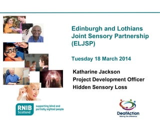 Edinburgh and Lothians
Joint Sensory Partnership
(ELJSP)
Tuesday 18 March 2014
Katharine Jackson
Project Development Officer
Hidden Sensory Loss
1
 