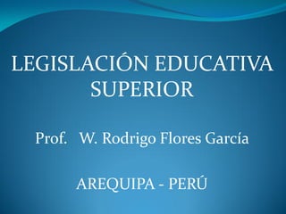 LEGISLACIÓN EDUCATIVA
       SUPERIOR

 Prof. W. Rodrigo Flores García

      AREQUIPA - PERÚ
 