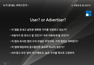 누가 돈내는 서비스인가…                             4. 어떻게 돈 벌 것인가?




                 User? or Advertiser?

     • 이 앱을 돈내고 살만큼 명확한 가치를 전달하고 있는가?

     • 이용자가 한 번쓰고 말 것인가? 자주 이용하게 될 것인가?

     • 이 앱과 유사한 앱의 수익 모델은 무엇이며, 가격 범위는 어떠한가?

     • 이 앱에 매칭하여 광고할만한 광고주 Pool이 많은가?

     • IAP/광고 모두 넣어 TEST해보고, 높은 수익율 쪽으로 고정하자



40
 