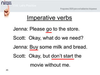 45
Imperative verbs
Jenna: Please go to the store.
Scott: Okay, what do we need?
Jenna: Buy some milk and bread.
Scott: Okay, but don’t start the
movie without me.
13-6 Let’s Practice
 