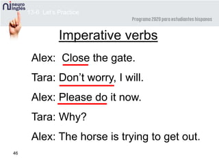 46
Imperative verbs
Alex: Close the gate.
Tara: Don’t worry, I will.
Alex: Please do it now.
Tara: Why?
Alex: The horse is trying to get out.
13-6 Let’s Practice
 