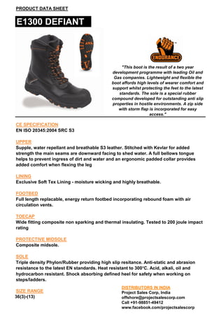 PRODUCT DATA SHEET

E1300 DEFIANT

"This boot is the result of a two year
development programme with leading Oil and
Gas companies. Lightweight and flexible the
boot affords high levels of wearer comfort and
support whilst protecting the feet to the latest
standards. The sole is a special rubber
compound developed for outstanding anti slip
properties in hostile environments. A zip side
with storm flap is incorporated for easy
access."

CE SPECIFICATION
EN ISO 20345:2004 SRC S3
UPPER
Supple, water repellant and breathable S3 leather. Stitched with Kevlar for added
strength the main seams are downward facing to shed water. A full bellows tongue
helps to prevent ingress of dirt and water and an ergonomic padded collar provides
added comfort when flexing the leg
LINING
Exclusive Soft Tex Lining - moisture wicking and highly breathable.
FOOTBED
Full length replacable, energy return footbed incorporating rebound foam with air
circulation vents.
TOECAP
Wide fitting composite non sparking and thermal insulating. Tested to 200 joule impact
rating
PROTECTIVE MIDSOLE
Composite midsole.
SOLE
Triple density Phylon/Rubber providing high slip resitance. Anti-static and abrasion
resistance to the latest EN standards. Heat resistant to 300°C. Acid, alkali, oil and
hydrocarbon resistant. Shock absorbing defined heel for safety when working on
steps/ladders.
SIZE RANGE
36(3)-(13)

DISTRIBUTORS IN INDIA
Project Sales Corp, India
offshore@projectsalescorp.com
Call +91-98851-49412
www.facebook.com/projectsalescorp

 